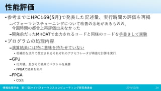 性能評価
•参考までにHPC169(5月)で発表した記述量、実行時間の評価を再掲
–パフォーマンスチューニングについて改善の余地があるものの、
今回時間の都合上再評価出来なかった
–開発前だったMHOATで出力されるコードと同様のコードを手書きして実験
•プログラムの処理内容
–演算結果には特に意味を持たせていない
• 相補的な活用で想定されるそれぞれのアクセラレータが得意な計算を実行
–GPU
• 行列積、及びその結果にベクトルを乗算
• FPGAで結果を利用
–FPGA
• CG法
2019/12/18情報処理学会 第172回ハイパフォーマンスコンピューティング研究発表会 24
 