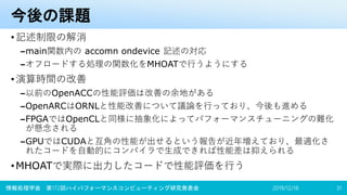 今後の課題
•記述制限の解消
–main関数内の accomn ondevice 記述の対応
–オフロードする処理の関数化をMHOATで行うようにする
•演算時間の改善
–以前のOpenACCの性能評価は改善の余地がある
–OpenARCはORNLと性能改善について議論を行っており、今後も進める
–FPGAではOpenCLと同様に抽象化によってパフォーマンスチューニングの難化
が懸念される
–GPUではCUDAと互角の性能が出せるという報告が近年増えており、最適化さ
れたコードを自動的にコンパイラで生成できれば性能差は抑えられる
•MHOATで実際に出力したコードで性能評価を行う
2019/12/18情報処理学会 第172回ハイパフォーマンスコンピューティング研究発表会 31
 