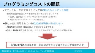 プログラミングコストの問題
• アクセラレータのプログラミングはCPUのみよりずっと複雑
– 新たな言語の記述スキルを習得しなければならないコスト
• CUDA、OpenCLはハードウェア周りを細かく指定する必要がある
• 高度なパフォーマンスチューニングは敷居が高い
• GPUで主に利用されているCUDAはFPGAでは使えない
– FPGAは別の言語（OpenCL）で記述する必要がある
– GPUとFPGAを両方使うには、ますますプログラミングコストが高くなる
2019/12/18情報処理学会 第172回ハイパフォーマンスコンピューティング研究発表会 4
GPUとFPGAの演算を統一的に記述できるプログラミング環境が必要
 
