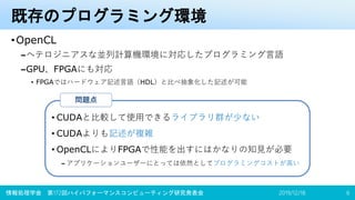 既存のプログラミング環境
•OpenCL
–ヘテロジニアスな並列計算機環境に対応したプログラミング言語
–GPU、FPGAにも対応
• FPGAではハードウェア記述言語（HDL）と比べ抽象化した記述が可能
2019/12/18情報処理学会 第172回ハイパフォーマンスコンピューティング研究発表会 6
• CUDAと比較して使用できるライブラリ群が少ない
• CUDAよりも記述が複雑
• OpenCLによりFPGAで性能を出すにはかなりの知見が必要
– アプリケーションユーザーにとっては依然としてプログラミングコストが高い
問題点
 