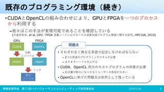 既存のプログラミング環境（続き）
•CUDAとOpenCLの組み合わせにより、GPUとFPGAを一つのプロセス
から利用する
–我々はこの手法が実現可能であることを確認している
[中道安祐未. et al, GPU・FPGA 混載ノードにおけるヘテロ演算加速プログラム環境に関する研究, HPC168, 2019]
2019/12/18情報処理学会 第172回ハイパフォーマンスコンピューティング研究発表会 8
• それぞれ全く異なる言語で記述しなければならない
– 2つの言語のプログラミングスキルが必要
– ますますハードルが上がる
• CUDA、OpenCL 両方のホストプログラムの用意が必要
– 記述量が膨大になりかなりユーザーの負担が大きい
• OpenCLに挙げた問題点は依然として残っている
問題点CUDA OpenCL
object object
実行
ファイル
リンク
分割
コンパイル
GPU FPGA
 