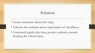 Solution
• Create awareness about this topic
• Educate the students about importance of cleanliness
• Commend pupils who have positive attitude towards
keeping the school clean.
 