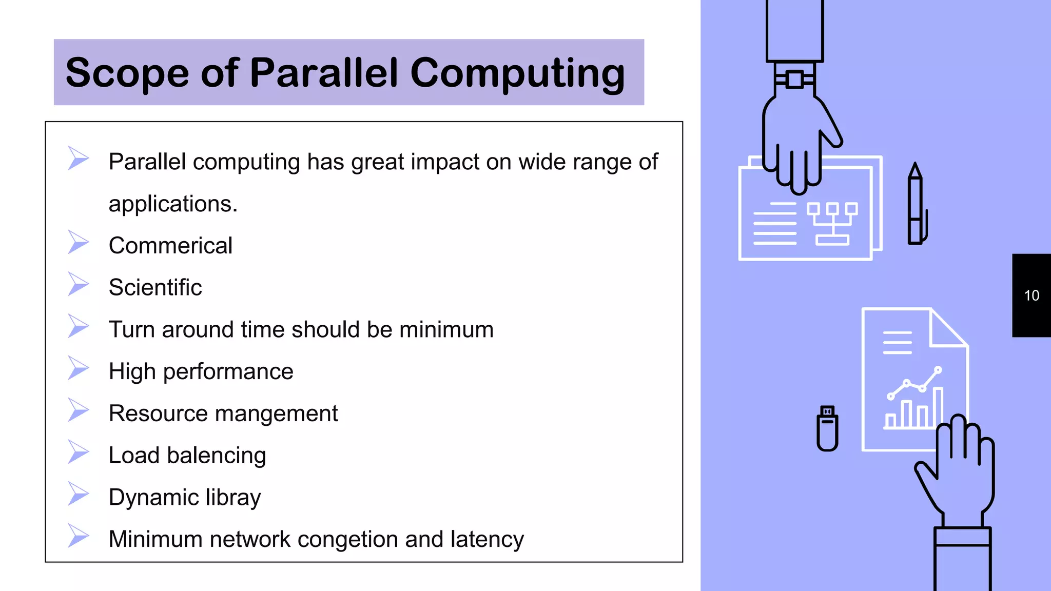  Parallel computing has great impact on wide range of
applications.
 Commerical
 Scientific
 Turn around time should be minimum
 High performance
 Resource mangement
 Load balencing
 Dynamic libray
 Minimum network congetion and latency
10
Scope of Parallel Computing
 