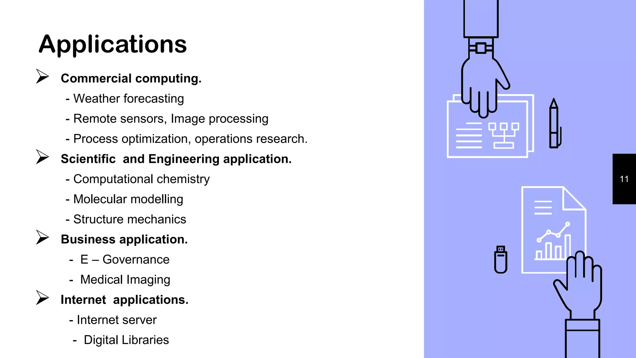 Applications
 Commercial computing.
- Weather forecasting
- Remote sensors, Image processing
- Process optimization, operations research.
 Scientific and Engineering application.
- Computational chemistry
- Molecular modelling
- Structure mechanics
 Business application.
- E – Governance
- Medical Imaging
 Internet applications.
- Internet server
- Digital Libraries
11
 