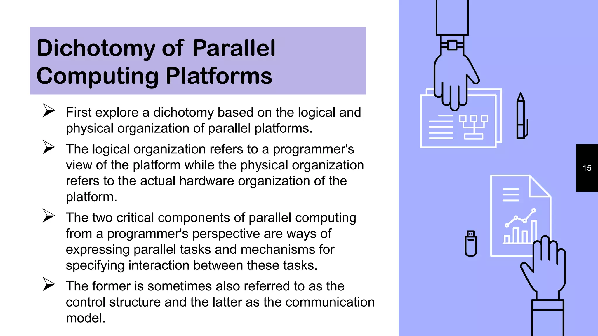 Dichotomy of Parallel
Computing Platforms
 First explore a dichotomy based on the logical and
physical organization of parallel platforms.
 The logical organization refers to a programmer's
view of the platform while the physical organization
refers to the actual hardware organization of the
platform.
 The two critical components of parallel computing
from a programmer's perspective are ways of
expressing parallel tasks and mechanisms for
specifying interaction between these tasks.
 The former is sometimes also referred to as the
control structure and the latter as the communication
model.
15
 