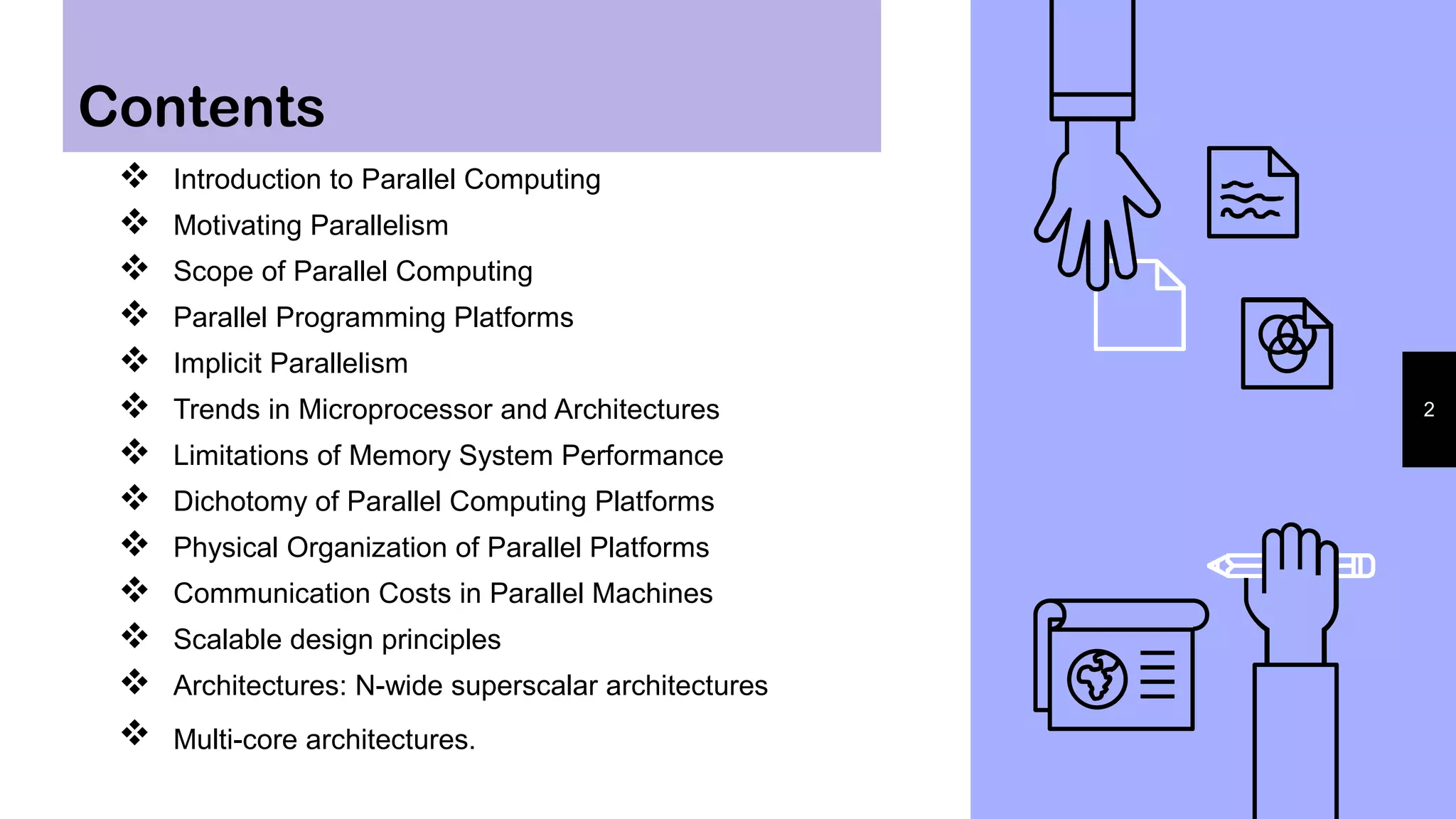 Contents
2
 Introduction to Parallel Computing
 Motivating Parallelism
 Scope of Parallel Computing
 Parallel Programming Platforms
 Implicit Parallelism
 Trends in Microprocessor and Architectures
 Limitations of Memory System Performance
 Dichotomy of Parallel Computing Platforms
 Physical Organization of Parallel Platforms
 Communication Costs in Parallel Machines
 Scalable design principles
 Architectures: N-wide superscalar architectures
 Multi-core architectures.
 