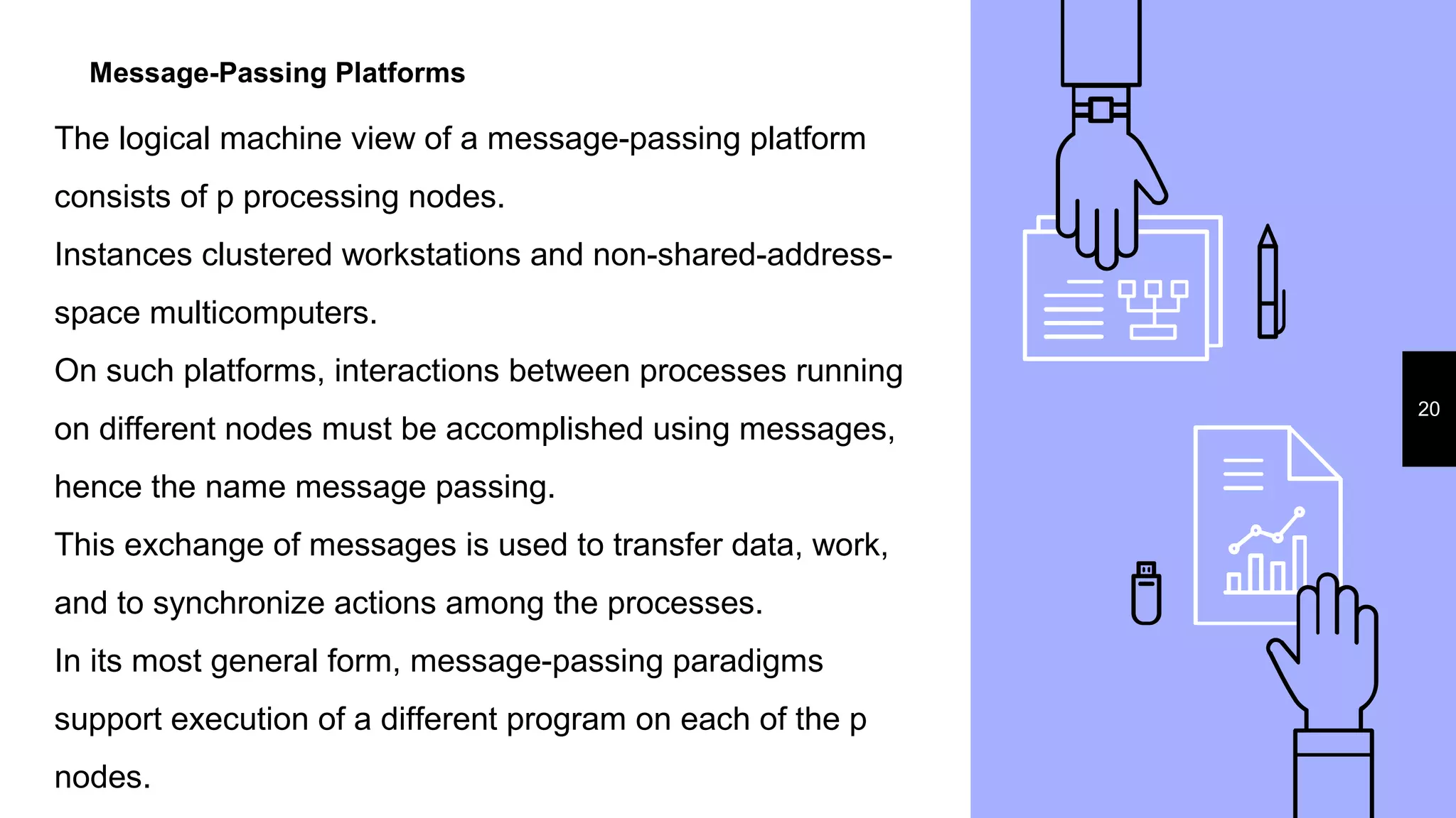 Message-Passing Platforms
20
The logical machine view of a message-passing platform
consists of p processing nodes.
Instances clustered workstations and non-shared-address-
space multicomputers.
On such platforms, interactions between processes running
on different nodes must be accomplished using messages,
hence the name message passing.
This exchange of messages is used to transfer data, work,
and to synchronize actions among the processes.
In its most general form, message-passing paradigms
support execution of a different program on each of the p
nodes.
 