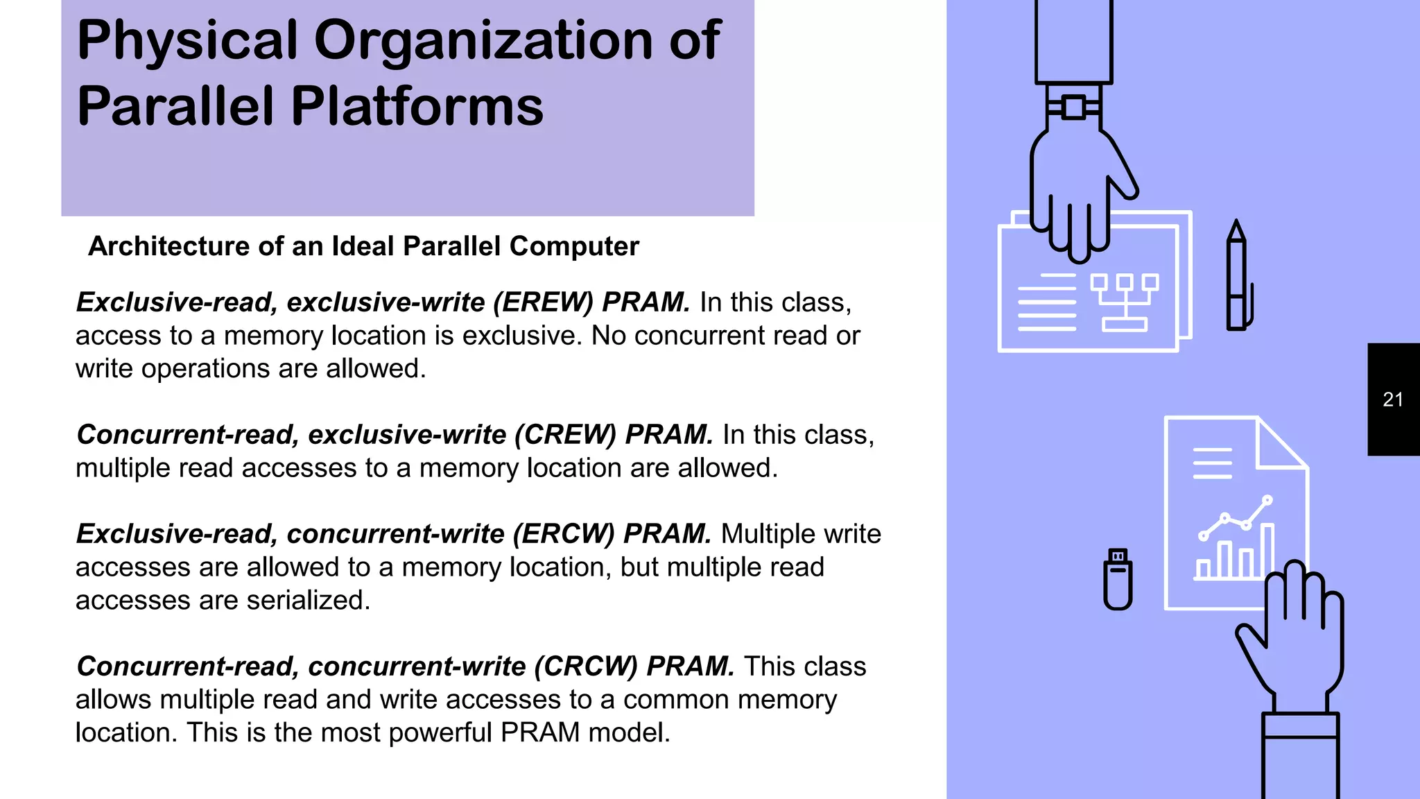 Physical Organization of
Parallel Platforms
21
Architecture of an Ideal Parallel Computer
Exclusive-read, exclusive-write (EREW) PRAM. In this class,
access to a memory location is exclusive. No concurrent read or
write operations are allowed.
Concurrent-read, exclusive-write (CREW) PRAM. In this class,
multiple read accesses to a memory location are allowed.
Exclusive-read, concurrent-write (ERCW) PRAM. Multiple write
accesses are allowed to a memory location, but multiple read
accesses are serialized.
Concurrent-read, concurrent-write (CRCW) PRAM. This class
allows multiple read and write accesses to a common memory
location. This is the most powerful PRAM model.
 