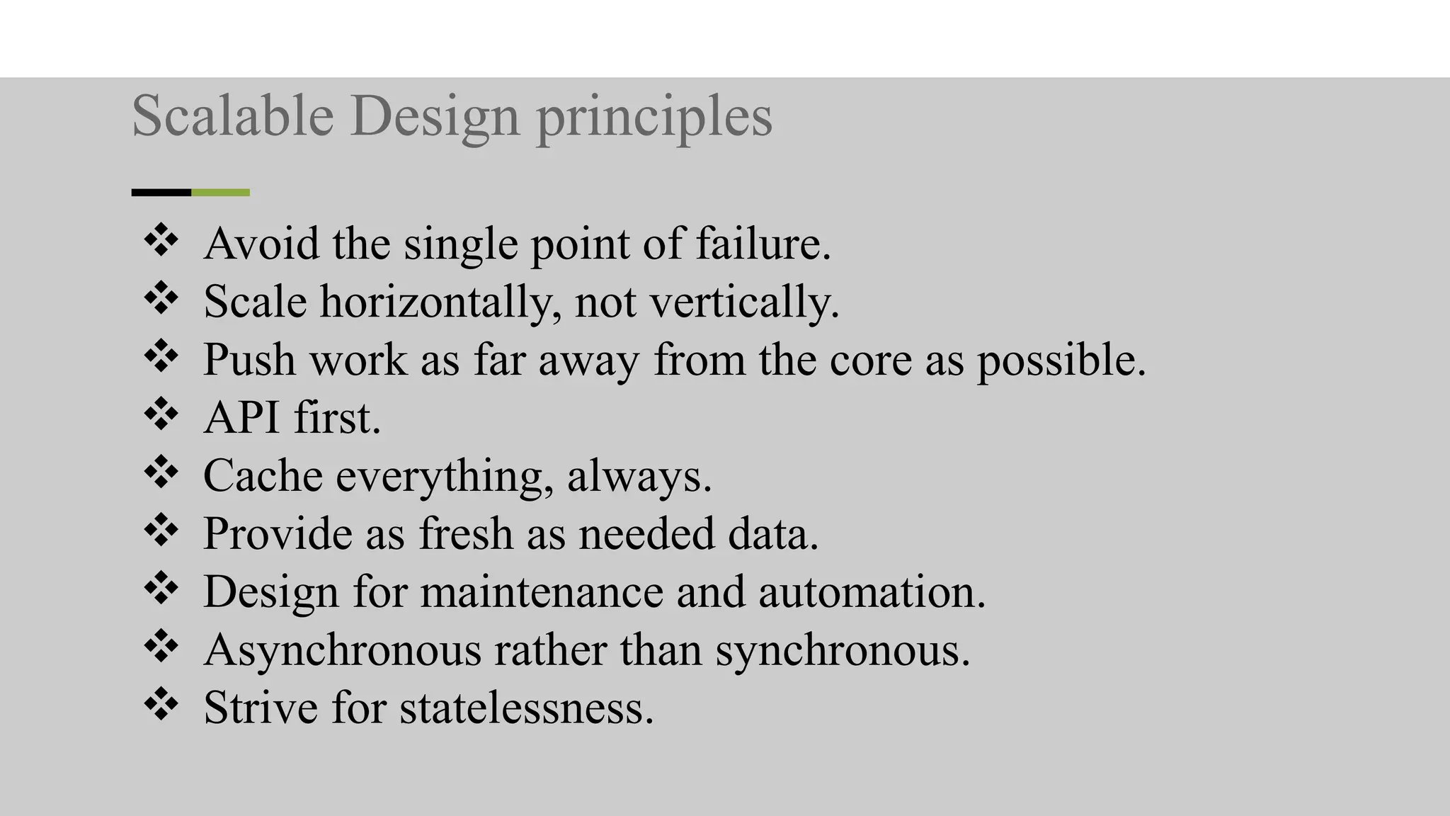 Scalable Design principles
❖ Avoid the single point of failure.
❖ Scale horizontally, not vertically.
❖ Push work as far away from the core as possible.
❖ API first.
❖ Cache everything, always.
❖ Provide as fresh as needed data.
❖ Design for maintenance and automation.
❖ Asynchronous rather than synchronous.
❖ Strive for statelessness.
 