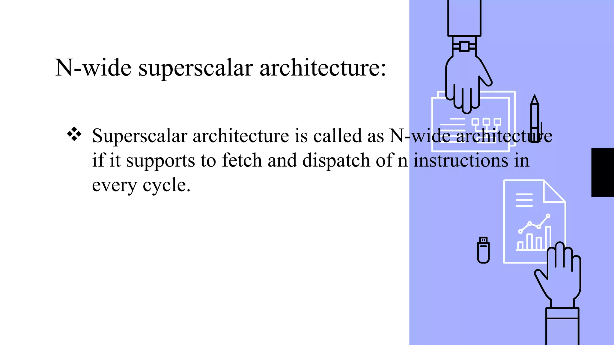 N-wide superscalar architecture:
❖ Superscalar architecture is called as N-wide architecture
if it supports to fetch and dispatch of n instructions in
every cycle.
 
