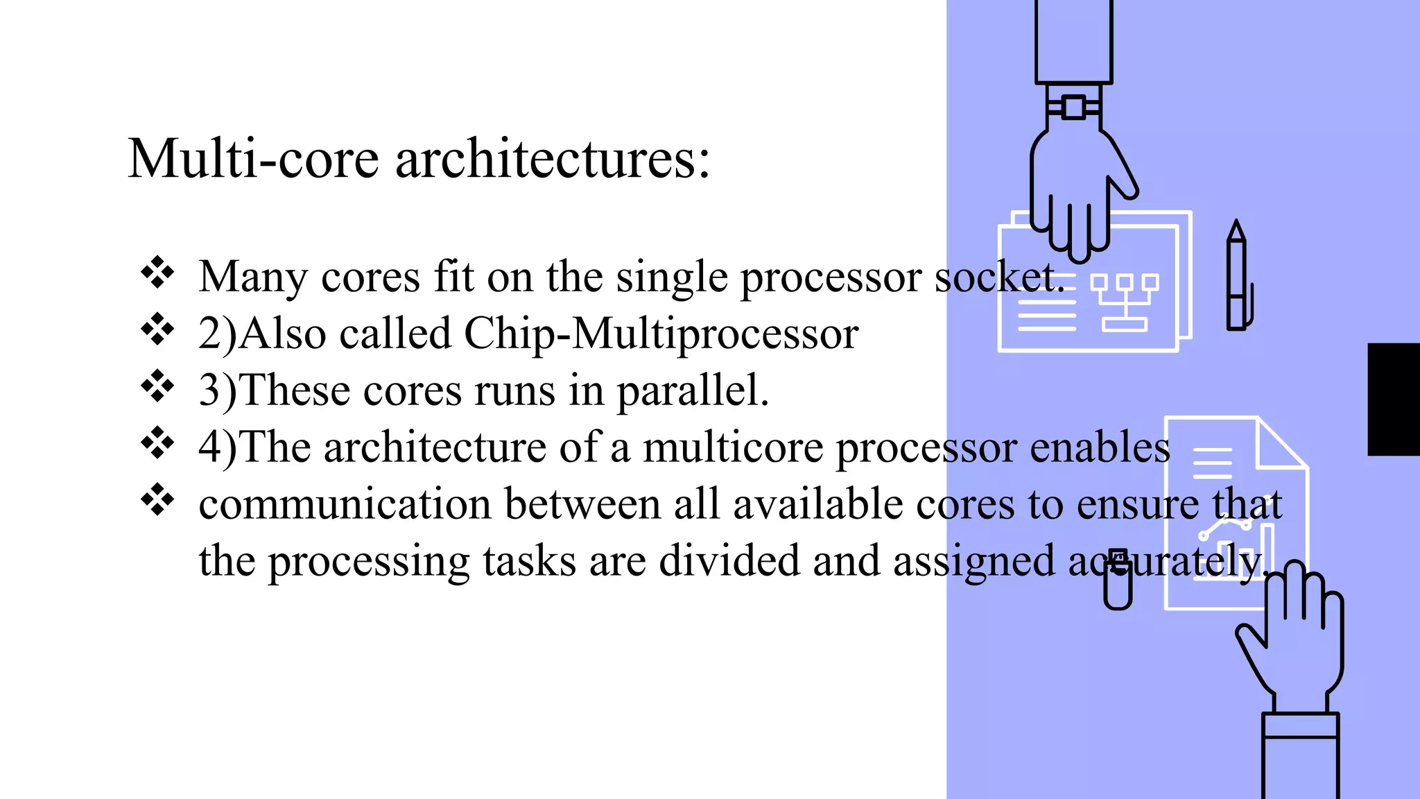 Multi-core architectures:
❖ Many cores fit on the single processor socket.
❖ 2)Also called Chip-Multiprocessor
❖ 3)These cores runs in parallel.
❖ 4)The architecture of a multicore processor enables
❖ communication between all available cores to ensure that
the processing tasks are divided and assigned accurately.
 