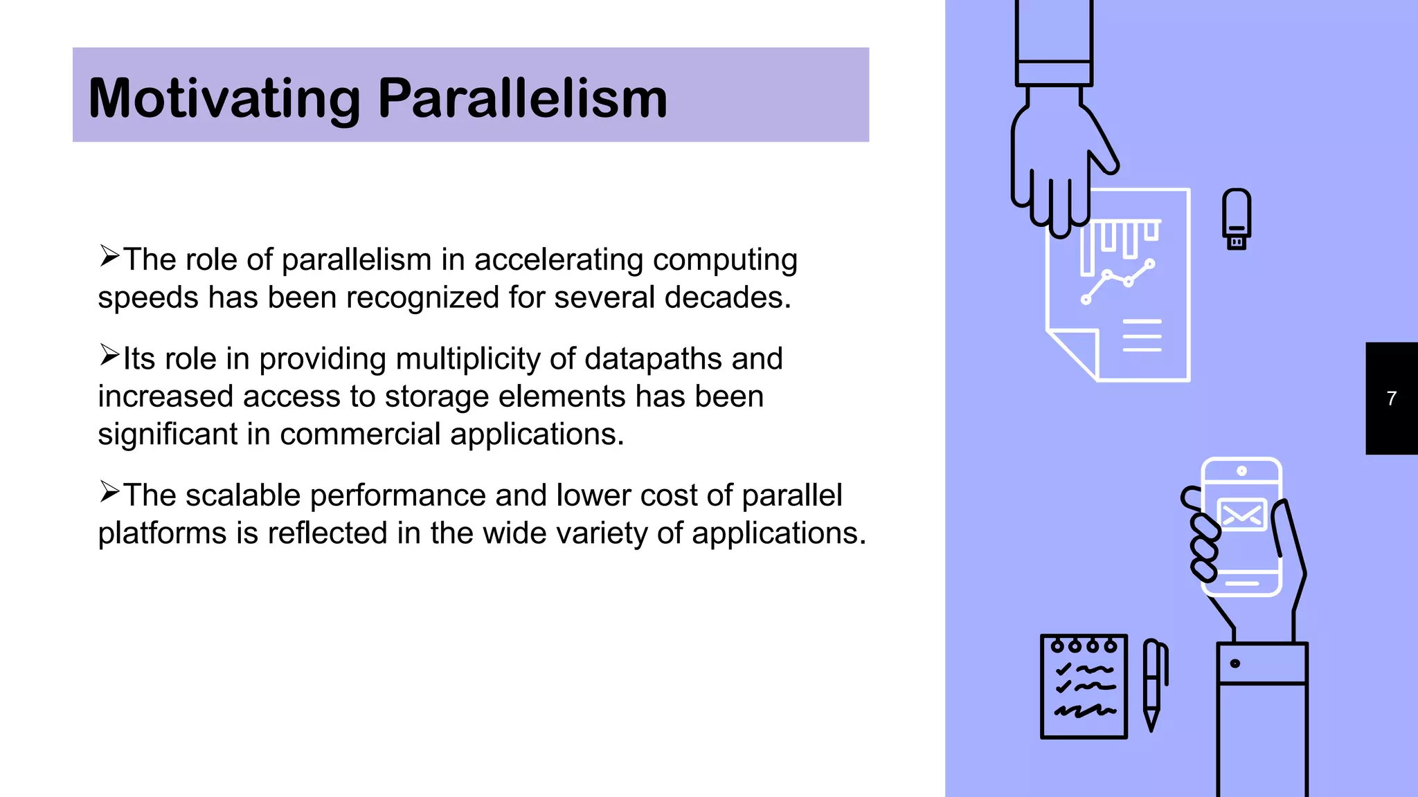 Motivating Parallelism
7
The role of parallelism in accelerating computing
speeds has been recognized for several decades.
Its role in providing multiplicity of datapaths and
increased access to storage elements has been
significant in commercial applications.
The scalable performance and lower cost of parallel
platforms is reflected in the wide variety of applications.
 