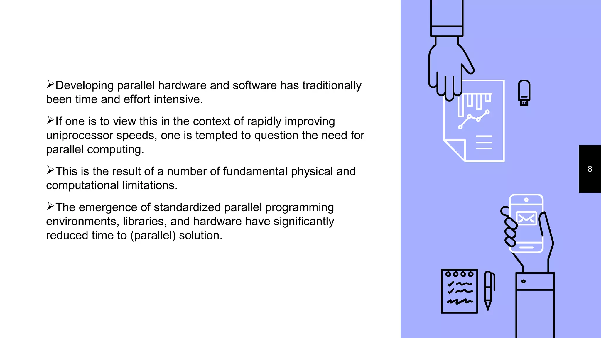 8
Developing parallel hardware and software has traditionally
been time and effort intensive.
If one is to view this in the context of rapidly improving
uniprocessor speeds, one is tempted to question the need for
parallel computing.
This is the result of a number of fundamental physical and
computational limitations.
The emergence of standardized parallel programming
environments, libraries, and hardware have significantly
reduced time to (parallel) solution.
 