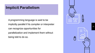 Implicit Parallelism
A programming language is said to be
implicitly parallel if its compiler or interpreter
can recognize opportunities for
parallelization and implement them without
being told to do so.
13
 