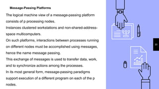 Message-Passing Platforms
20
The logical machine view of a message-passing platform
consists of p processing nodes.
Instances clustered workstations and non-shared-address-
space multicomputers.
On such platforms, interactions between processes running
on different nodes must be accomplished using messages,
hence the name message passing.
This exchange of messages is used to transfer data, work,
and to synchronize actions among the processes.
In its most general form, message-passing paradigms
support execution of a different program on each of the p
nodes.
 