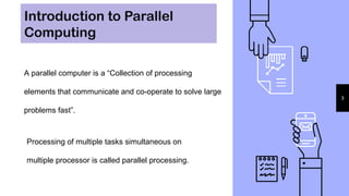 Introduction to Parallel
Computing
3
A parallel computer is a “Collection of processing
elements that communicate and co-operate to solve large
problems fast”.
Processing of multiple tasks simultaneous on
multiple processor is called parallel processing.
 