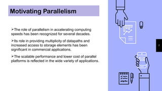 Motivating Parallelism
7
The role of parallelism in accelerating computing
speeds has been recognized for several decades.
Its role in providing multiplicity of datapaths and
increased access to storage elements has been
significant in commercial applications.
The scalable performance and lower cost of parallel
platforms is reflected in the wide variety of applications.
 