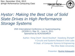 Mon. December 23rd, 2013
@High Performance Computing Class

Hystor: Making the Best Use of Solid
State Drives in High Performance
Storage Systems
25th International Conference on Supercomputing
(ICS2011), May 31 - June 4, 2011
Sponsored by ACM/SIGARCH
Author: Feng Chen† David Koufaty† Xiaodong Zhang††
† Circuits and Systems Research Intel Labs
†† Dept. of Computer Science & Engineering
The Ohio State University
Presenter: Ryohei Kobayashi

 