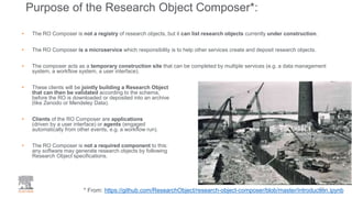 • The RO Composer is not a registry of research objects, but it can list research objects currently under construction.
• The RO Composer is a microservice which responsibility is to help other services create and deposit research objects.
• The composer acts as a temporary construction site that can be completed by multiple services (e.g. a data management
system, a workflow system, a user interface).
• These clients will be jointly building a Research Object
that can then be validated according to the schema,
before the RO is downloaded or deposited into an archive
(like Zenodo or Mendeley Data).
• Clients of the RO Composer are applications
(driven by a user interface) or agents (engaged
automatically from other events, e.g. a workflow run).
• The RO Composer is not a required component to this:
any software may generate research objects by following
Research Object specifications.
Purpose of the Research Object Composer*:
23* From: https://github.com/ResearchObject/research-object-composer/blob/master/introduction.ipynb
 