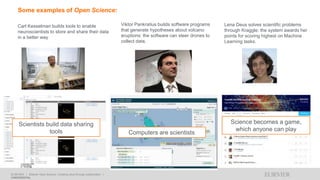 ELSEVIER I Elsevier Open Science: Creating value through collaboration I
CONFIDENTIAL
Carl Kesselman builds tools to enable
neuroscientists to store and share their data
in a better way
Viktor Pankratius builds software programs
that generate hypotheses about volcano
eruptions: the software can steer drones to
collect data.
Lena Deus solves scientific problems
through Kraggle: the system awards her
points for scoring highest on Machine
Learning tasks.
Scientists build data sharing
tools Computers are scientists
Science becomes a game,
which anyone can play
Some examples of Open Science:
 