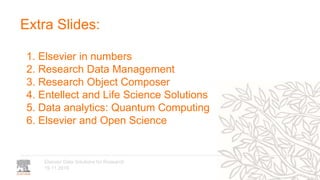 19.11.2019
Elsevier Data Solutions for Research
Extra Slides:
1. Elsevier in numbers
2. Research Data Management
3. Research Object Composer
4. Entellect and Life Science Solutions
5. Data analytics: Quantum Computing
6. Elsevier and Open Science
 