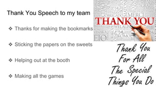 Thank You Speech to my team
❖ Thanks for making the bookmarks
❖ Sticking the papers on the sweets
❖ Helping out at the booth
❖ Making all the games
 