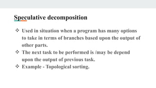 Speculative decomposition
❖ Used in situation when a program has many options
to take in terms of branches based upon the output of
other parts.
❖ The next task to be performed is /may be depend
upon the output of previous task.
❖ Example - Topological sorting.
 