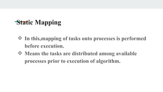 Static Mapping
❖ In this,mapping of tasks onto processes is performed
before execution.
❖ Means the tasks are distributed among available
processes prior to execution of algorithm.
 