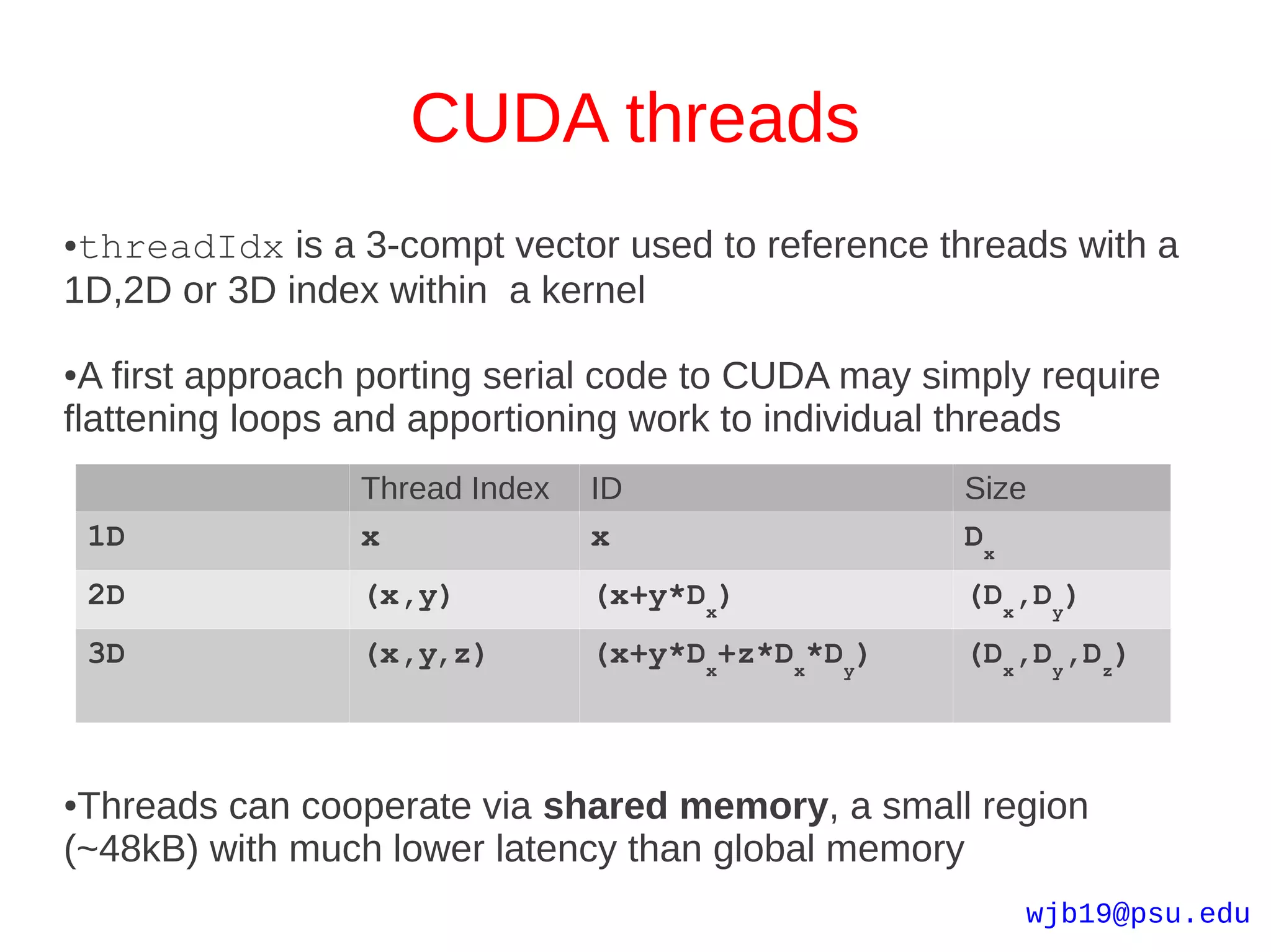 CUDA threads
●threadIdx is a 3-compt vector used to reference threads with a
1D,2D or 3D index within a kernel

●A first approach porting serial code to CUDA may simply require
flattening loops and apportioning work to individual threads
                 Thread Index   ID                  Size
    1D           x              x                   Dx
    2D           (x,y)          (x+y*Dx)            (Dx,Dy)
    3D           (x,y,z)        (x+y*Dx+z*Dx*Dy)    (Dx,Dy,Dz)



●Threads can cooperate via shared memory, a small region
(~48kB) with much lower latency than global memory
                                                        wjb19@psu.edu
 