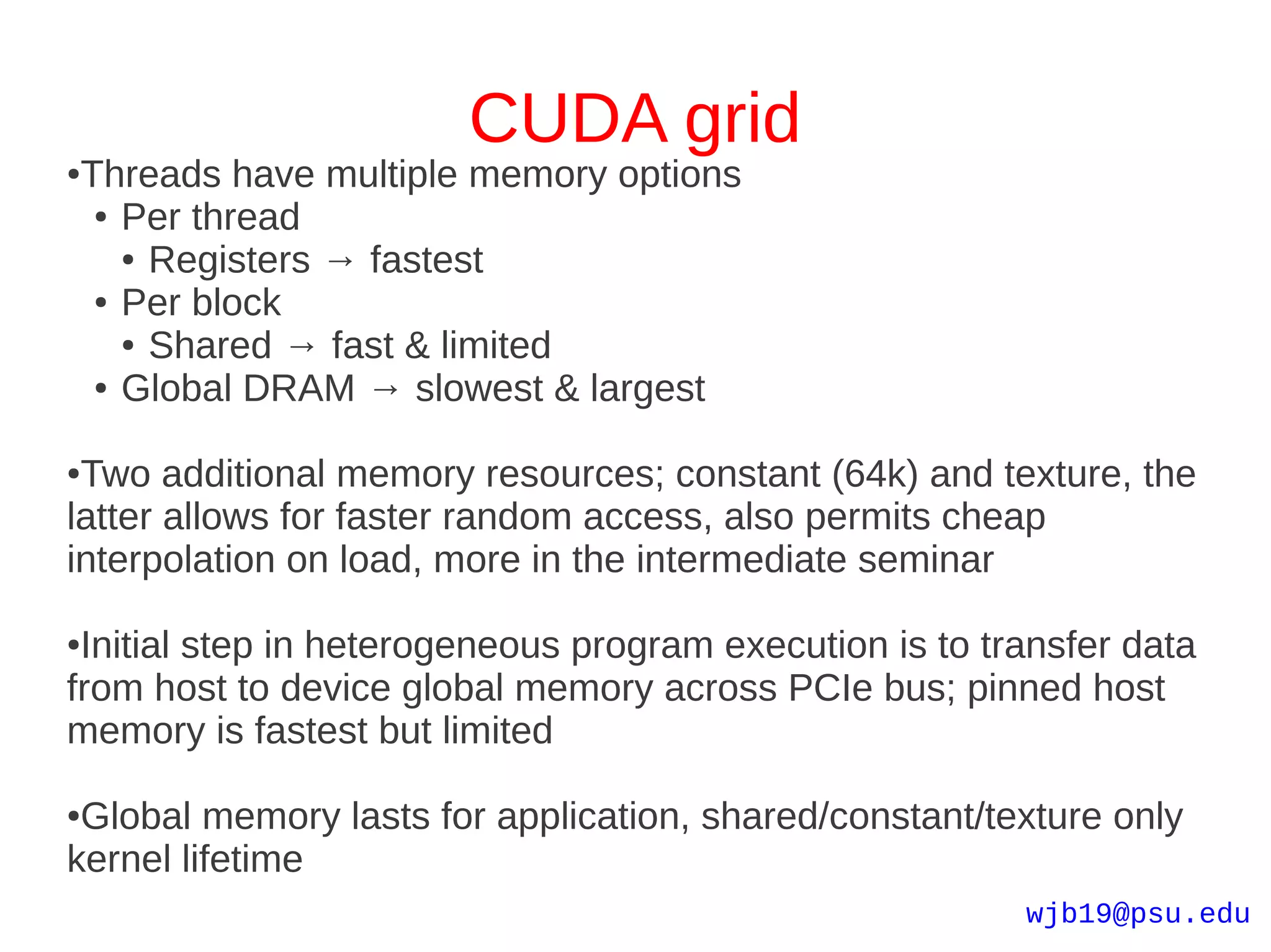 CUDA grid
●   Threads have multiple memory options
     ● Per thread

       ● Registers → fastest

     ● Per block

       ● Shared → fast & limited

     ● Global DRAM → slowest & largest



●Two additional memory resources; constant (64k) and texture, the
latter allows for faster random access, also permits cheap
interpolation on load, more in the intermediate seminar

●Initial step in heterogeneous program execution is to transfer data
from host to device global memory across PCIe bus; pinned host
memory is fastest but limited

●Global memory lasts for application, shared/constant/texture only
kernel lifetime
                                                         wjb19@psu.edu
 