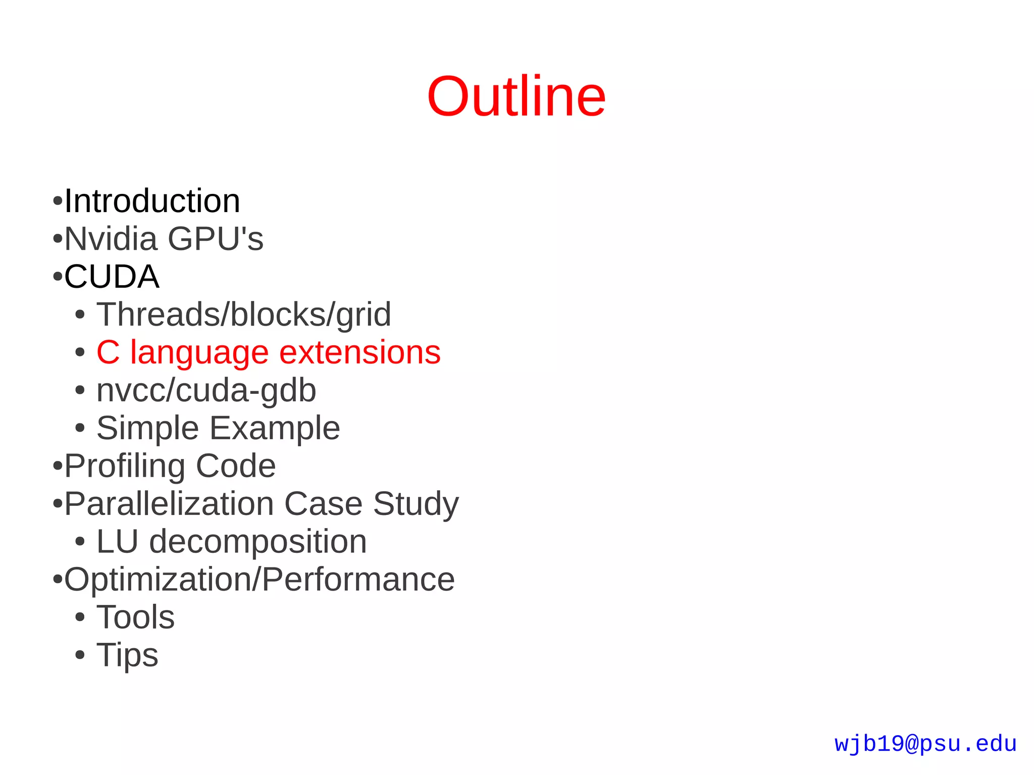 Outline
●Introduction
●Nvidia GPU's

●CUDA

  ● Threads/blocks/grid

  ● C language extensions

  ● nvcc/cuda-gdb

  ● Simple Example

●Profiling Code

●Parallelization Case Study

  ● LU decomposition

●Optimization/Performance

  ● Tools

  ● Tips




                                  wjb19@psu.edu
 