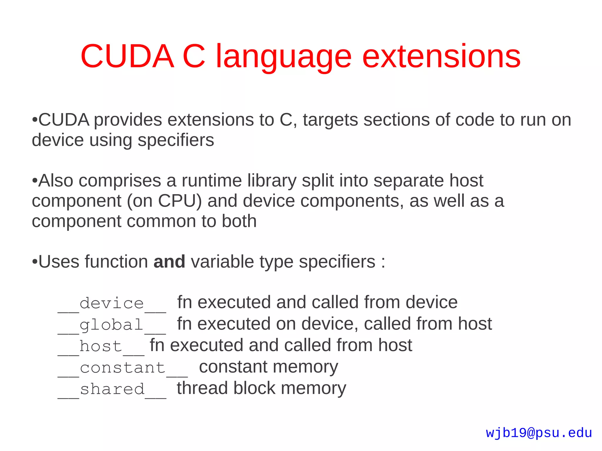CUDA C language extensions
●CUDA provides extensions to C, targets sections of code to run on
device using specifiers

●Also comprises a runtime library split into separate host
component (on CPU) and device components, as well as a
component common to both

●   Uses function and variable type specifiers :

      __device__ fn executed and called from device
      __global__ fn executed on device, called from host
      __host__ fn executed and called from host
      __constant__ constant memory
      __shared__ thread block memory

                                                       wjb19@psu.edu
 