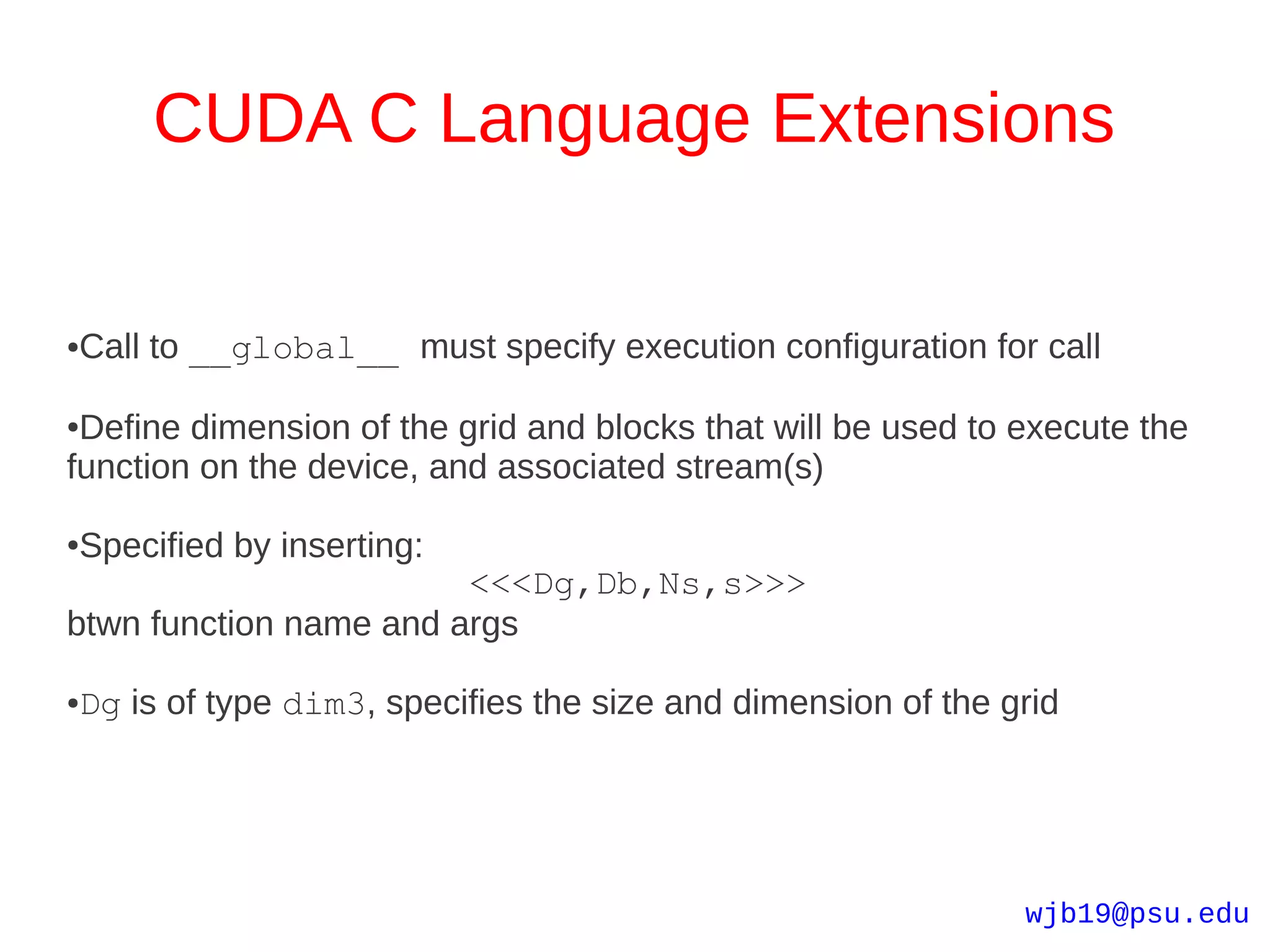 CUDA C Language Extensions


Call to __global__ must specify execution configuration for call
●




●Define dimension of the grid and blocks that will be used to execute the
function on the device, and associated stream(s)

Specified by inserting:
●

                        <<<Dg,Db,Ns,s>>>
btwn function name and args

Dg is of type dim3, specifies the size and dimension of the grid
●




                                                              wjb19@psu.edu
 