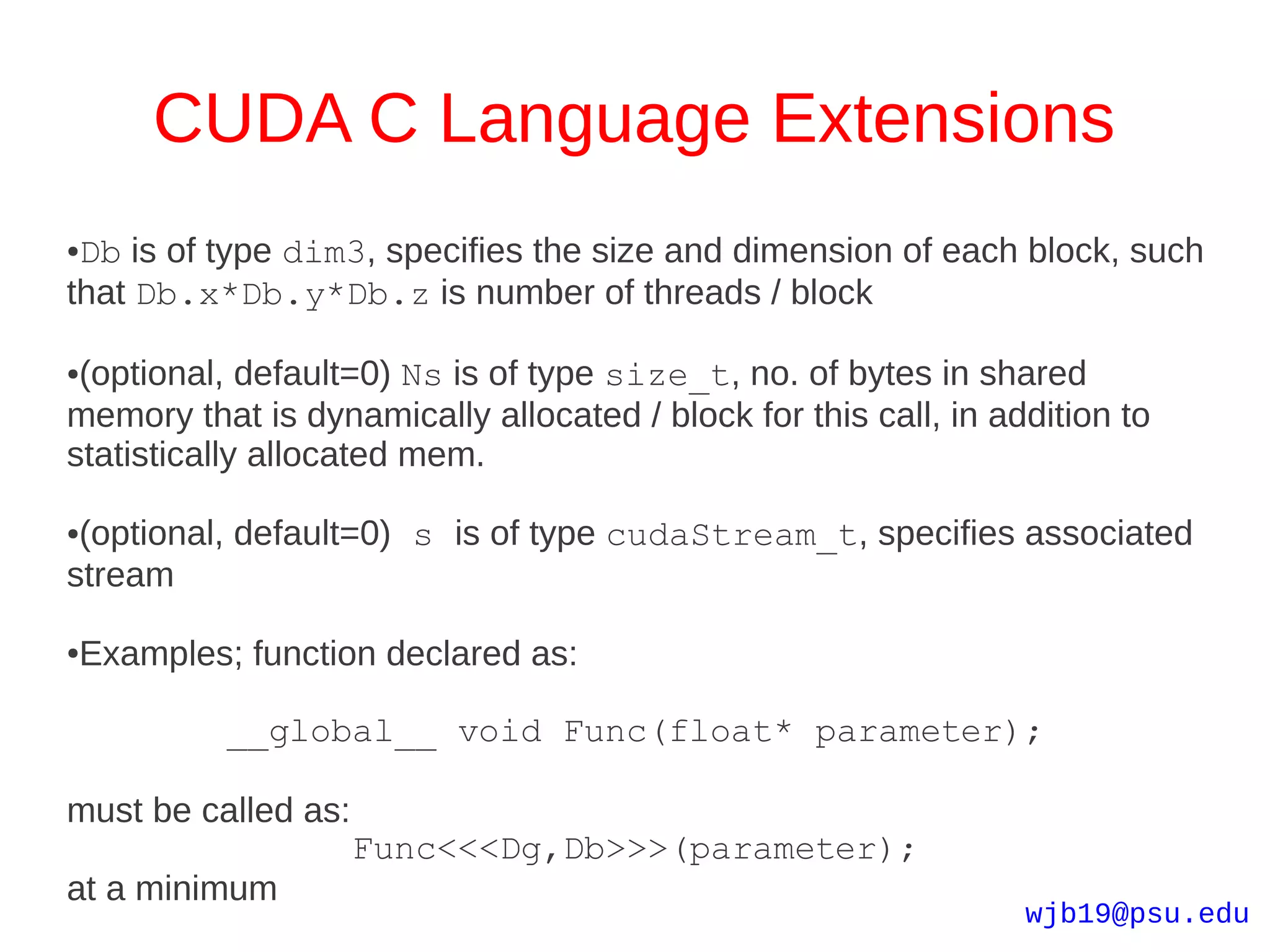 CUDA C Language Extensions
●Db is of type dim3, specifies the size and dimension of each block, such
that Db.x*Db.y*Db.z is number of threads / block

●(optional, default=0) Ns is of type size_t, no. of bytes in shared
memory that is dynamically allocated / block for this call, in addition to
statistically allocated mem.

●(optional, default=0) s is of type cudaStream_t, specifies associated
stream

Examples; function declared as:
●




          __global__ void Func(float* parameter);

must be called as:
                     Func<<<Dg,Db>>>(parameter);
at a minimum
                                                                 wjb19@psu.edu
 