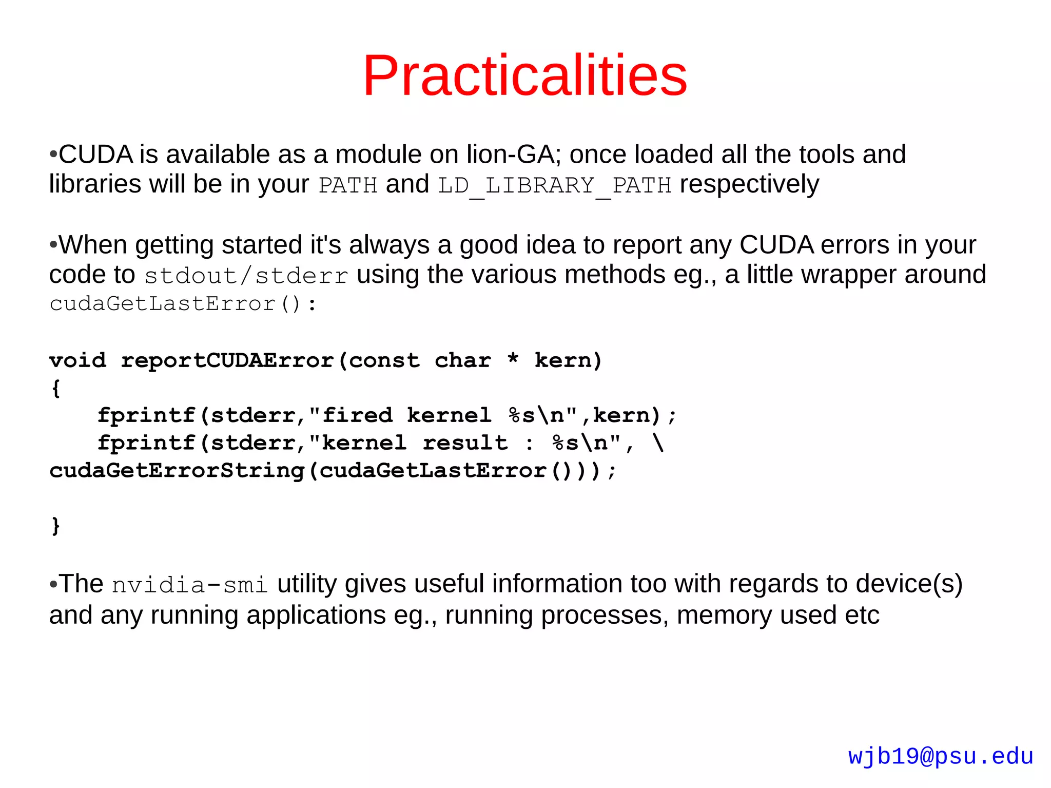 Practicalities
● CUDA is available as a module on lion-GA; once loaded all the tools and
libraries will be in your PATH and LD_LIBRARY_PATH respectively

●When getting started it's always a good idea to report any CUDA errors in your
code to stdout/stderr using the various methods eg., a little wrapper around
cudaGetLastError():

void reportCUDAError(const char * kern)
{
   fprintf(stderr,"fired kernel %sn",kern);
   fprintf(stderr,"kernel result : %sn", 
cudaGetErrorString(cudaGetLastError()));

}

●The nvidia-smi utility gives useful information too with regards to device(s)
and any running applications eg., running processes, memory used etc




                                                                    wjb19@psu.edu
 
