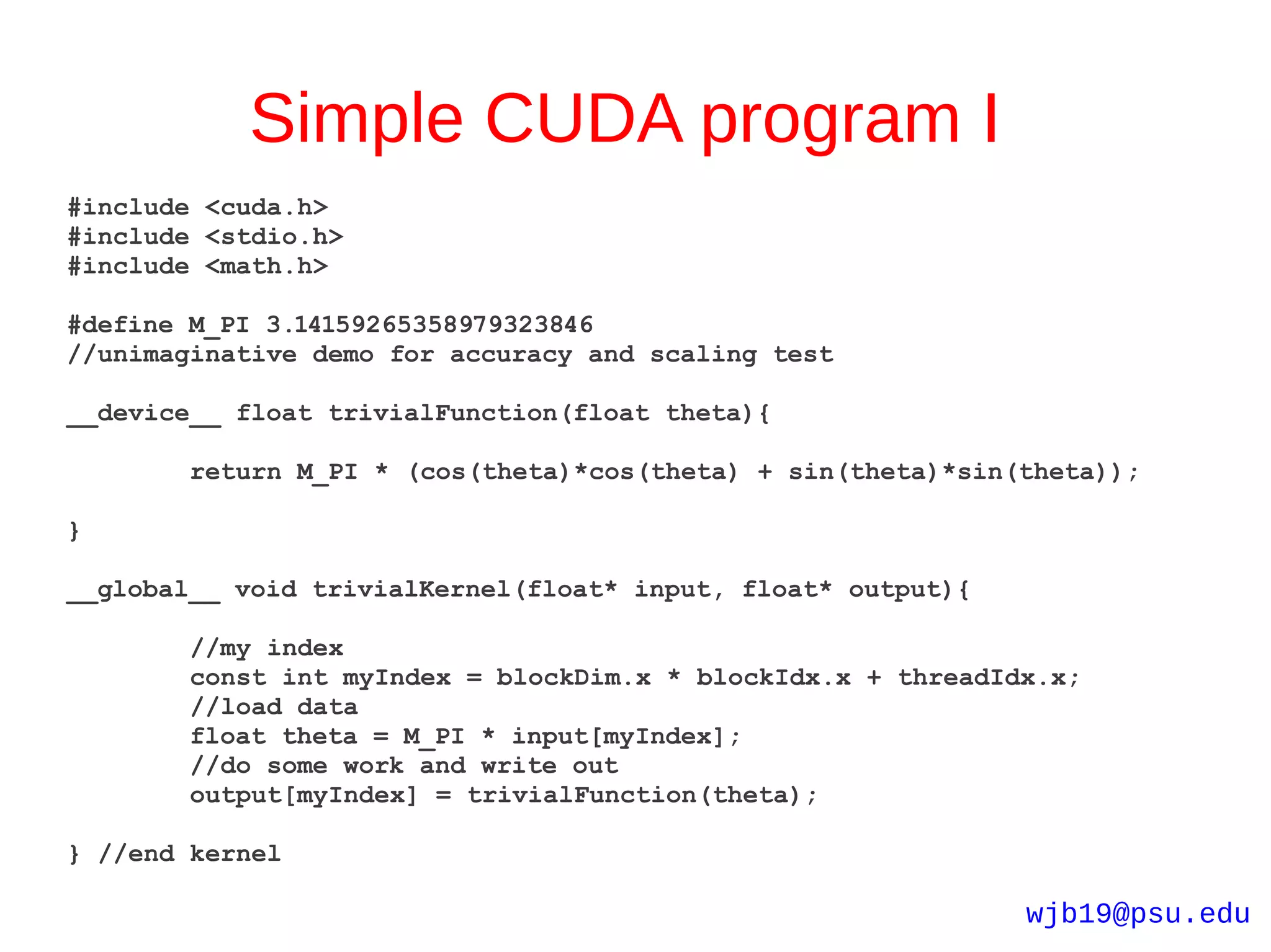 Simple CUDA program I
#include <cuda.h>
#include <stdio.h>
#include <math.h>

#define M_PI 3.14159265358979323846
//unimaginative demo for accuracy and scaling test

__device__ float trivialFunction(float theta){

        return M_PI * (cos(theta)*cos(theta) + sin(theta)*sin(theta));

}

__global__ void trivialKernel(float* input, float* output){

        //my index
        const int myIndex = blockDim.x * blockIdx.x + threadIdx.x;
        //load data
        float theta = M_PI * input[myIndex];
        //do some work and write out
        output[myIndex] = trivialFunction(theta);

} //end kernel

                                                              wjb19@psu.edu
 