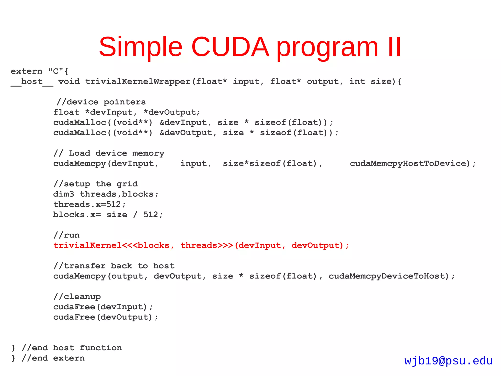 Simple CUDA program II
extern "C"{
__host__ void trivialKernelWrapper(float* input, float* output, int size){

         //device pointers
        float *devInput, *devOutput;
        cudaMalloc((void**) &devInput, size * sizeof(float));
        cudaMalloc((void**) &devOutput, size * sizeof(float));

        // Load device memory
        cudaMemcpy(devInput,    input,   size*sizeof(float),     cudaMemcpyHostToDevice);

        //setup the grid
        dim3 threads,blocks;
        threads.x=512;
        blocks.x= size / 512;

        //run
        trivialKernel<<<blocks, threads>>>(devInput, devOutput);

        //transfer back to host
        cudaMemcpy(output, devOutput, size * sizeof(float), cudaMemcpyDeviceToHost);

        //cleanup
        cudaFree(devInput);
        cudaFree(devOutput);


} //end host function
} //end extern                                                               wjb19@psu.edu
 