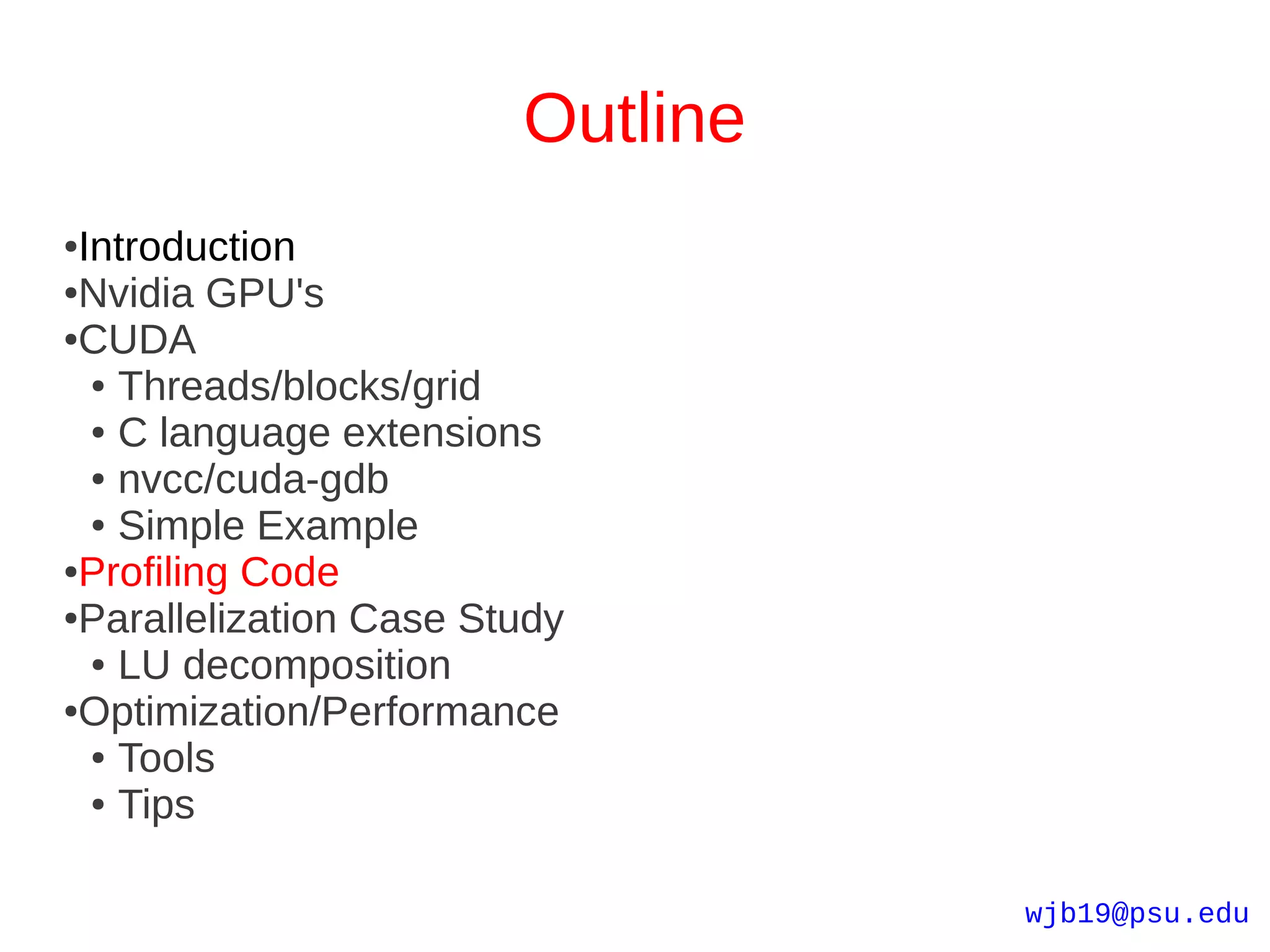 Outline
●Introduction
●Nvidia GPU's

●CUDA

  ● Threads/blocks/grid

  ● C language extensions

  ● nvcc/cuda-gdb

  ● Simple Example

●Profiling Code

●Parallelization Case Study

  ● LU decomposition

●Optimization/Performance

  ● Tools

  ● Tips




                                  wjb19@psu.edu
 