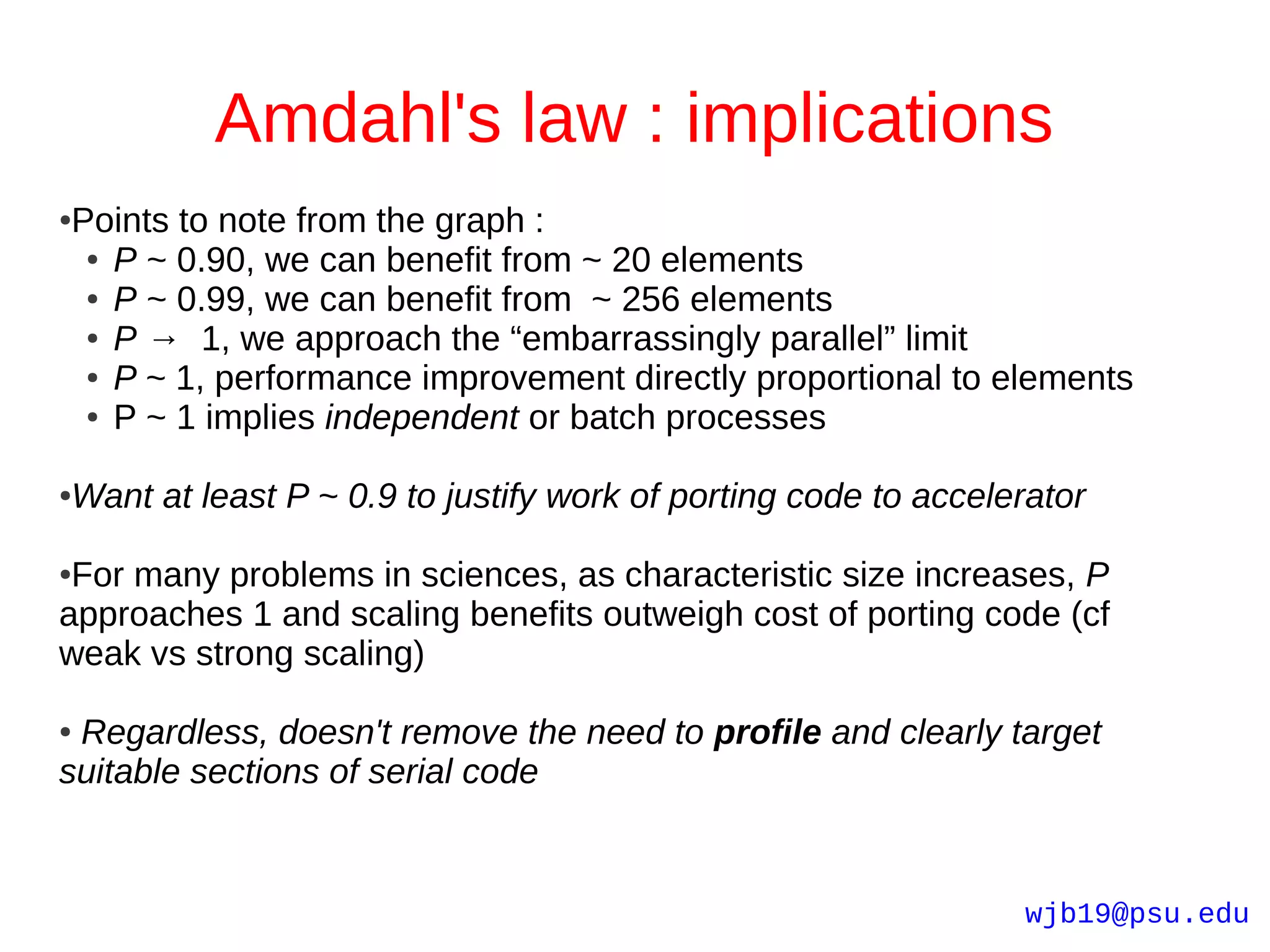 Amdahl's law : implications
Points to note from the graph :
●

 ● P ~ 0.90, we can benefit from ~ 20 elements

 ● P ~ 0.99, we can benefit from ~ 256 elements

 ● P → 1, we approach the “embarrassingly parallel” limit

 ● P ~ 1, performance improvement directly proportional to elements

 ● P ~ 1 implies independent or batch processes




Want at least P ~ 0.9 to justify work of porting code to accelerator
●



●For many problems in sciences, as characteristic size increases, P
approaches 1 and scaling benefits outweigh cost of porting code (cf
weak vs strong scaling)

●Regardless, doesn't remove the need to profile and clearly target
suitable sections of serial code


                                                               wjb19@psu.edu
 