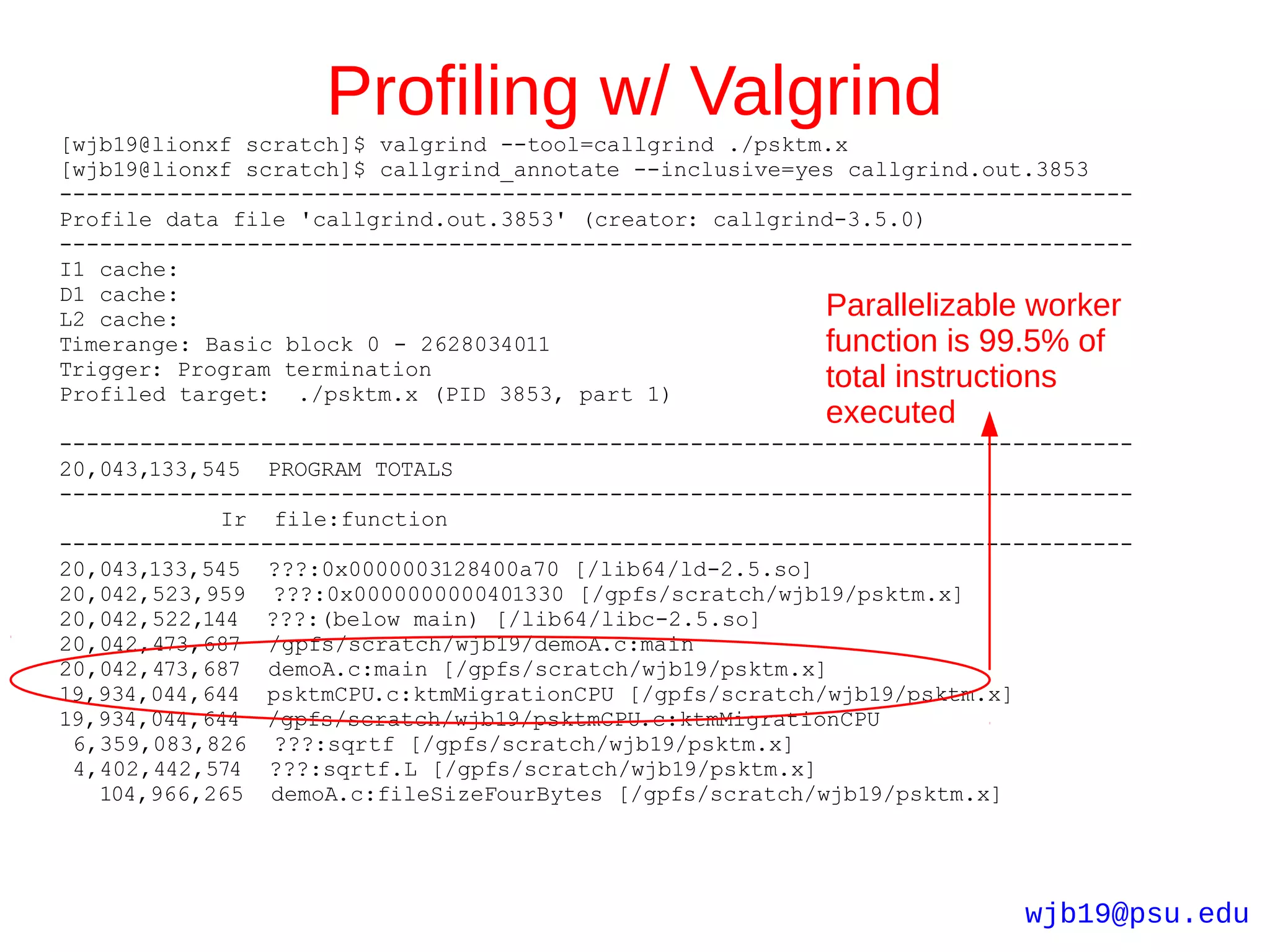 Profiling w/ Valgrind
[wjb19@lionxf scratch]$ valgrind --tool=callgrind ./psktm.x
[wjb19@lionxf scratch]$ callgrind_annotate --inclusive=yes callgrind.out.3853
--------------------------------------------------------------------------------
Profile data file 'callgrind.out.3853' (creator: callgrind-3.5.0)
--------------------------------------------------------------------------------
I1 cache:
D1 cache:
L2 cache:                                                Parallelizable worker
Timerange: Basic block 0 - 2628034011                    function is 99.5% of
Trigger: Program termination
Profiled target: ./psktm.x (PID 3853, part 1)
                                                         total instructions
                                                         executed
--------------------------------------------------------------------------------
20,043,133,545 PROGRAM TOTALS
--------------------------------------------------------------------------------
             Ir file:function
--------------------------------------------------------------------------------
20,043,133,545 ???:0x0000003128400a70 [/lib64/ld-2.5.so]
20,042,523,959 ???:0x0000000000401330 [/gpfs/scratch/wjb19/psktm.x]
20,042,522,144 ???:(below main) [/lib64/libc-2.5.so]
20,042,473,687 /gpfs/scratch/wjb19/demoA.c:main
20,042,473,687 demoA.c:main [/gpfs/scratch/wjb19/psktm.x]
19,934,044,644 psktmCPU.c:ktmMigrationCPU [/gpfs/scratch/wjb19/psktm.x]
19,934,044,644 /gpfs/scratch/wjb19/psktmCPU.c:ktmMigrationCPU
 6,359,083,826 ???:sqrtf [/gpfs/scratch/wjb19/psktm.x]
 4,402,442,574 ???:sqrtf.L [/gpfs/scratch/wjb19/psktm.x]
   104,966,265 demoA.c:fileSizeFourBytes [/gpfs/scratch/wjb19/psktm.x]




                                                                       wjb19@psu.edu
 