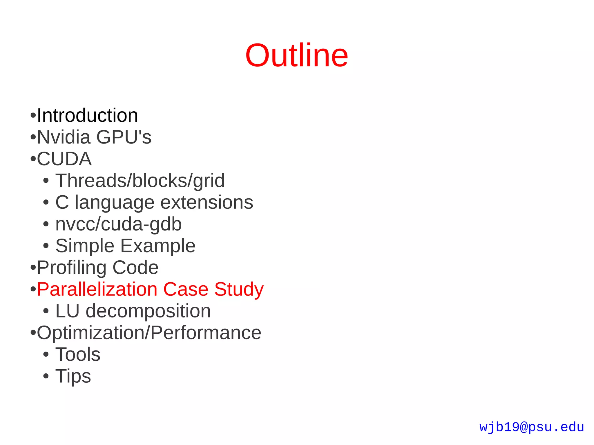 Outline
●Introduction
●Nvidia GPU's

●CUDA

  ● Threads/blocks/grid

  ● C language extensions

  ● nvcc/cuda-gdb

  ● Simple Example

●Profiling Code

●Parallelization Case Study

  ● LU decomposition

●Optimization/Performance

  ● Tools

  ● Tips




                                  wjb19@psu.edu
 