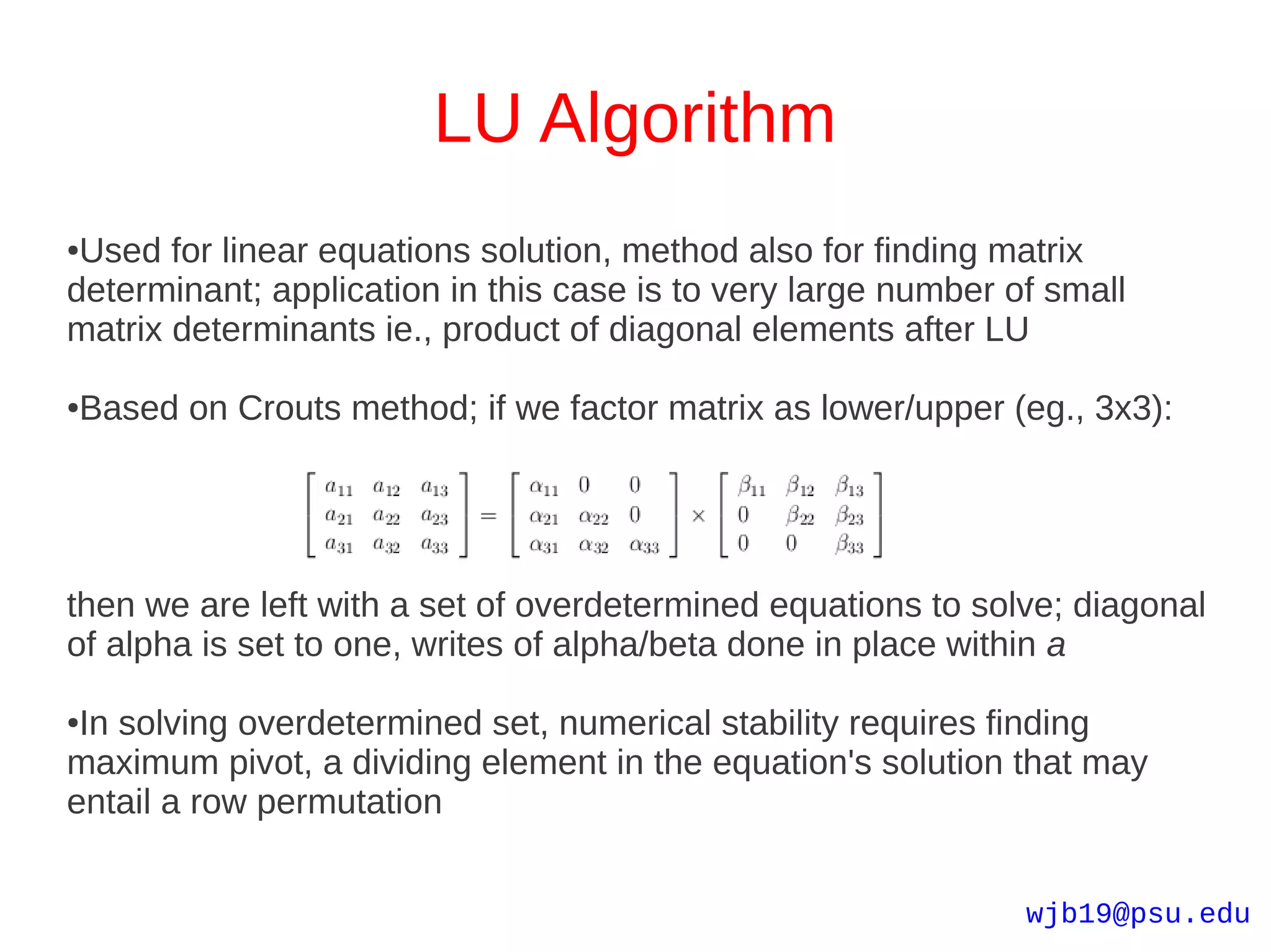 LU Algorithm
●Used for linear equations solution, method also for finding matrix
determinant; application in this case is to very large number of small
matrix determinants ie., product of diagonal elements after LU

Based on Crouts method; if we factor matrix as lower/upper (eg., 3x3):
●




then we are left with a set of overdetermined equations to solve; diagonal
of alpha is set to one, writes of alpha/beta done in place within a

●In solving overdetermined set, numerical stability requires finding
maximum pivot, a dividing element in the equation's solution that may
entail a row permutation


                                                               wjb19@psu.edu
 