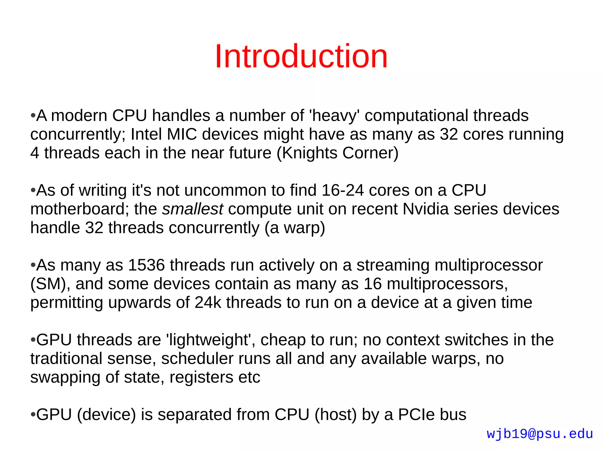 Introduction
●A modern CPU handles a number of 'heavy' computational threads
concurrently; Intel MIC devices might have as many as 32 cores running
4 threads each in the near future (Knights Corner)

●As of writing it's not uncommon to find 16-24 cores on a CPU
motherboard; the smallest compute unit on recent Nvidia series devices
handle 32 threads concurrently (a warp)

●As many as 1536 threads run actively on a streaming multiprocessor
(SM), and some devices contain as many as 16 multiprocessors,
permitting upwards of 24k threads to run on a device at a given time

●GPU threads are 'lightweight', cheap to run; no context switches in the
traditional sense, scheduler runs all and any available warps, no
swapping of state, registers etc

GPU (device) is separated from CPU (host) by a PCIe bus
●

                                                              wjb19@psu.edu
 
