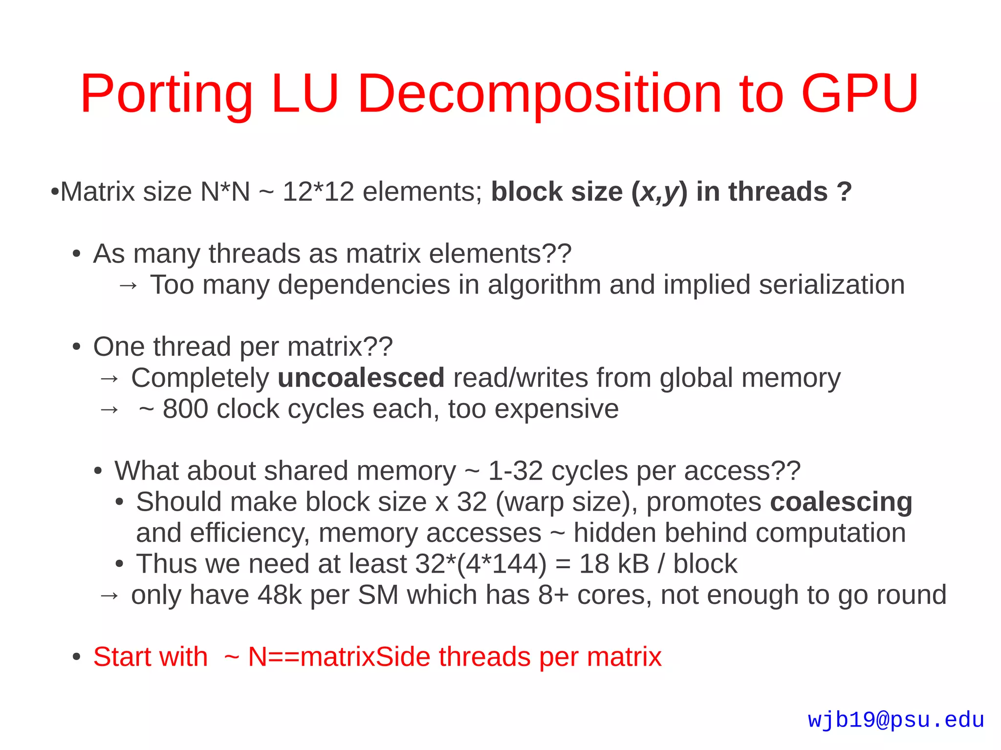 Porting LU Decomposition to GPU
Matrix size N*N ~ 12*12 elements; block size (x,y) in threads ?
●



    ●   As many threads as matrix elements??
         → Too many dependencies in algorithm and implied serialization

    ●   One thread per matrix??
        → Completely uncoalesced read/writes from global memory
        → ~ 800 clock cycles each, too expensive

        ●What about shared memory ~ 1-32 cycles per access??
         ● Should make block size x 32 (warp size), promotes coalescing

           and efficiency, memory accesses ~ hidden behind computation
         ● Thus we need at least 32*(4*144) = 18 kB / block

        → only have 48k per SM which has 8+ cores, not enough to go round

    ●   Start with ~ N==matrixSide threads per matrix

                                                               wjb19@psu.edu
 