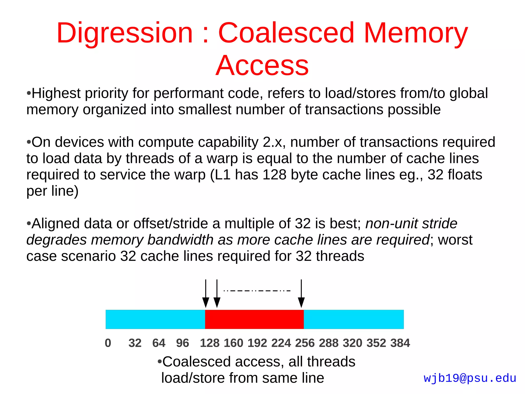 Digression : Coalesced Memory
                 Access
Highest priority for performant code, refers to load/stores from/to global
●

memory organized into smallest number of transactions possible

●On devices with compute capability 2.x, number of transactions required
to load data by threads of a warp is equal to the number of cache lines
required to service the warp (L1 has 128 byte cache lines eg., 32 floats
per line)

●Aligned data or offset/stride a multiple of 32 is best; non-unit stride
degrades memory bandwidth as more cache lines are required; worst
case scenario 32 cache lines required for 32 threads




            0   32 64 96 128 160 192 224 256 288 320 352 384
                     Coalesced access, all threads
                     ●

                     load/store from same line                  wjb19@psu.edu
 