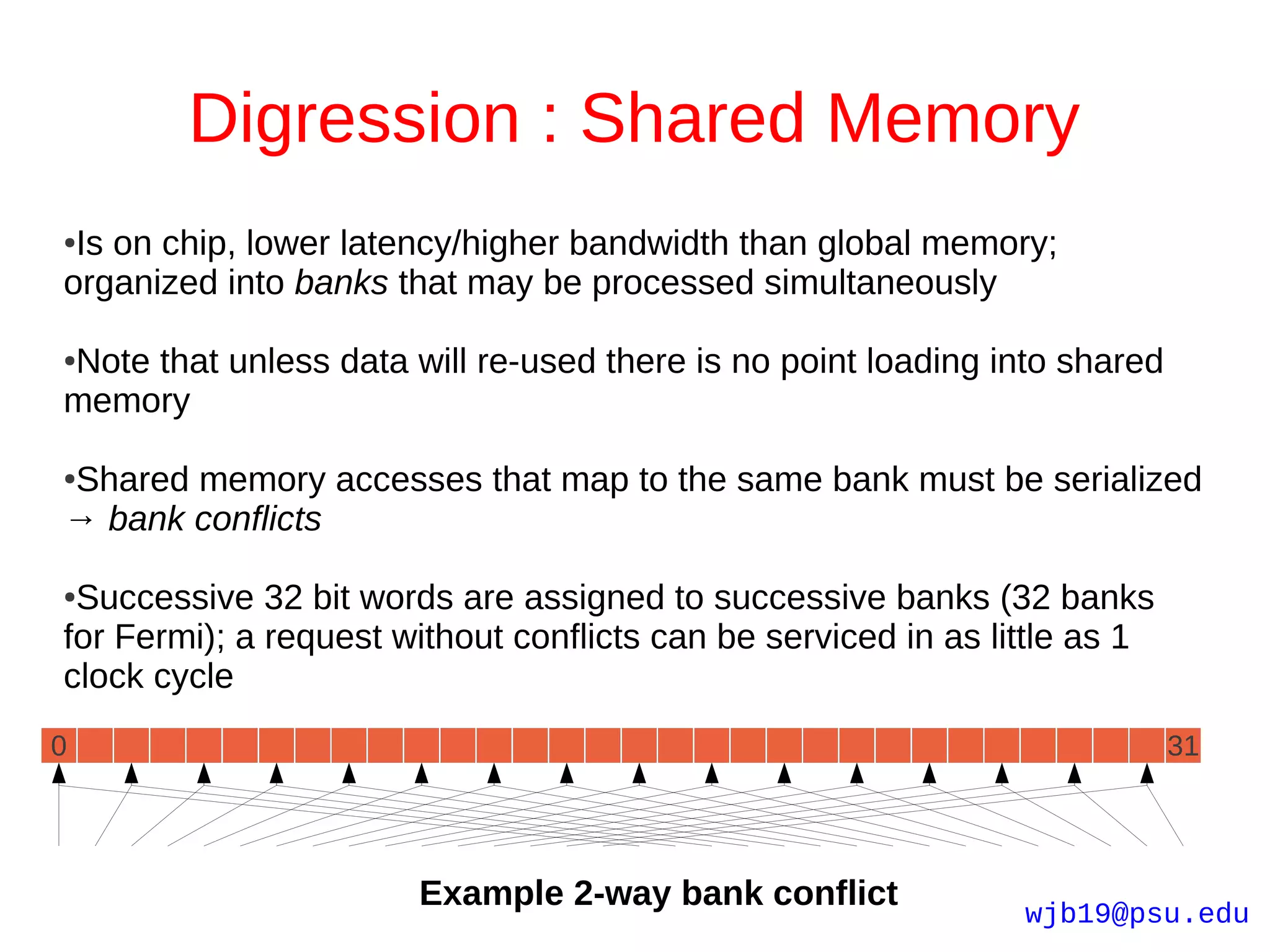 Digression : Shared Memory
●Is on chip, lower latency/higher bandwidth than global memory;
organized into banks that may be processed simultaneously

Note that unless data will re-used there is no point loading into shared
●

memory

Shared memory accesses that map to the same bank must be serialized
●

→ bank conflicts

●Successive 32 bit words are assigned to successive banks (32 banks
for Fermi); a request without conflicts can be serviced in as little as 1
clock cycle
0                                                                           31




                       Example 2-way bank conflict              wjb19@psu.edu
 