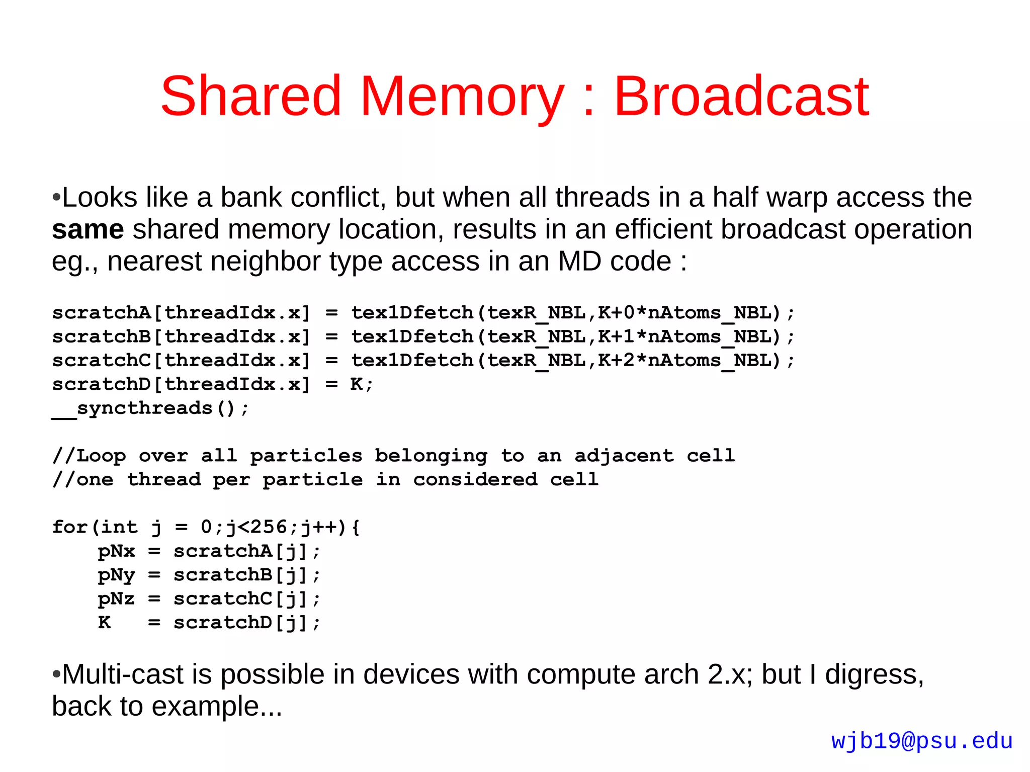 Shared Memory : Broadcast
●Looks like a bank conflict, but when all threads in a half warp access the
same shared memory location, results in an efficient broadcast operation
eg., nearest neighbor type access in an MD code :
scratchA[threadIdx.x]     =   tex1Dfetch(texR_NBL,K+0*nAtoms_NBL);
scratchB[threadIdx.x]     =   tex1Dfetch(texR_NBL,K+1*nAtoms_NBL);
scratchC[threadIdx.x]     =   tex1Dfetch(texR_NBL,K+2*nAtoms_NBL);
scratchD[threadIdx.x]     =   K;
__syncthreads();

//Loop over all particles belonging to an adjacent cell
//one thread per particle in considered cell

for(int   j   = 0;j<256;j++){
    pNx   =   scratchA[j];
    pNy   =   scratchB[j];
    pNz   =   scratchC[j];
    K     =   scratchD[j];

●Multi-cast is possible in devices with compute arch 2.x; but I digress,
back to example...
                                                                     wjb19@psu.edu
 