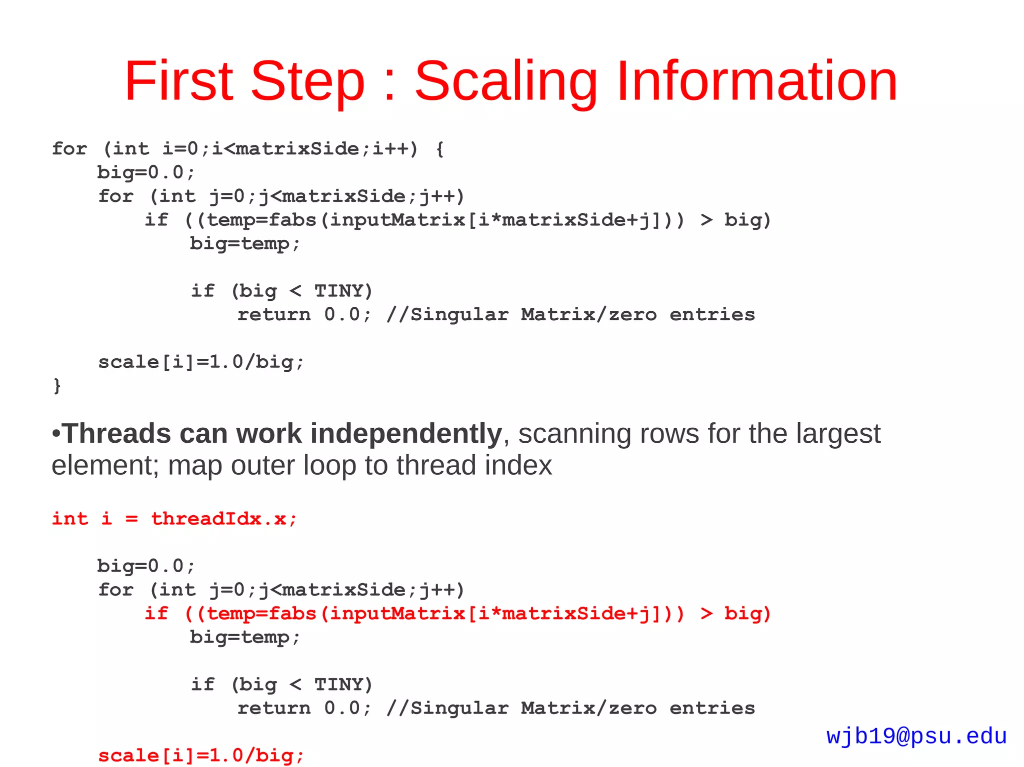First Step : Scaling Information
for (int i=0;i<matrixSide;i++) {
    big=0.0;
    for (int j=0;j<matrixSide;j++)
        if ((temp=fabs(inputMatrix[i*matrixSide+j])) > big)
            big=temp;

           if (big < TINY)
               return 0.0; //Singular Matrix/zero entries

    scale[i]=1.0/big;
}

●Threads can work independently, scanning rows for the largest
element; map outer loop to thread index
int i = threadIdx.x;

    big=0.0;
    for (int j=0;j<matrixSide;j++)
        if ((temp=fabs(inputMatrix[i*matrixSide+j])) > big)
            big=temp;

           if (big < TINY)
               return 0.0; //Singular Matrix/zero entries
                                                              wjb19@psu.edu
    scale[i]=1.0/big;
 