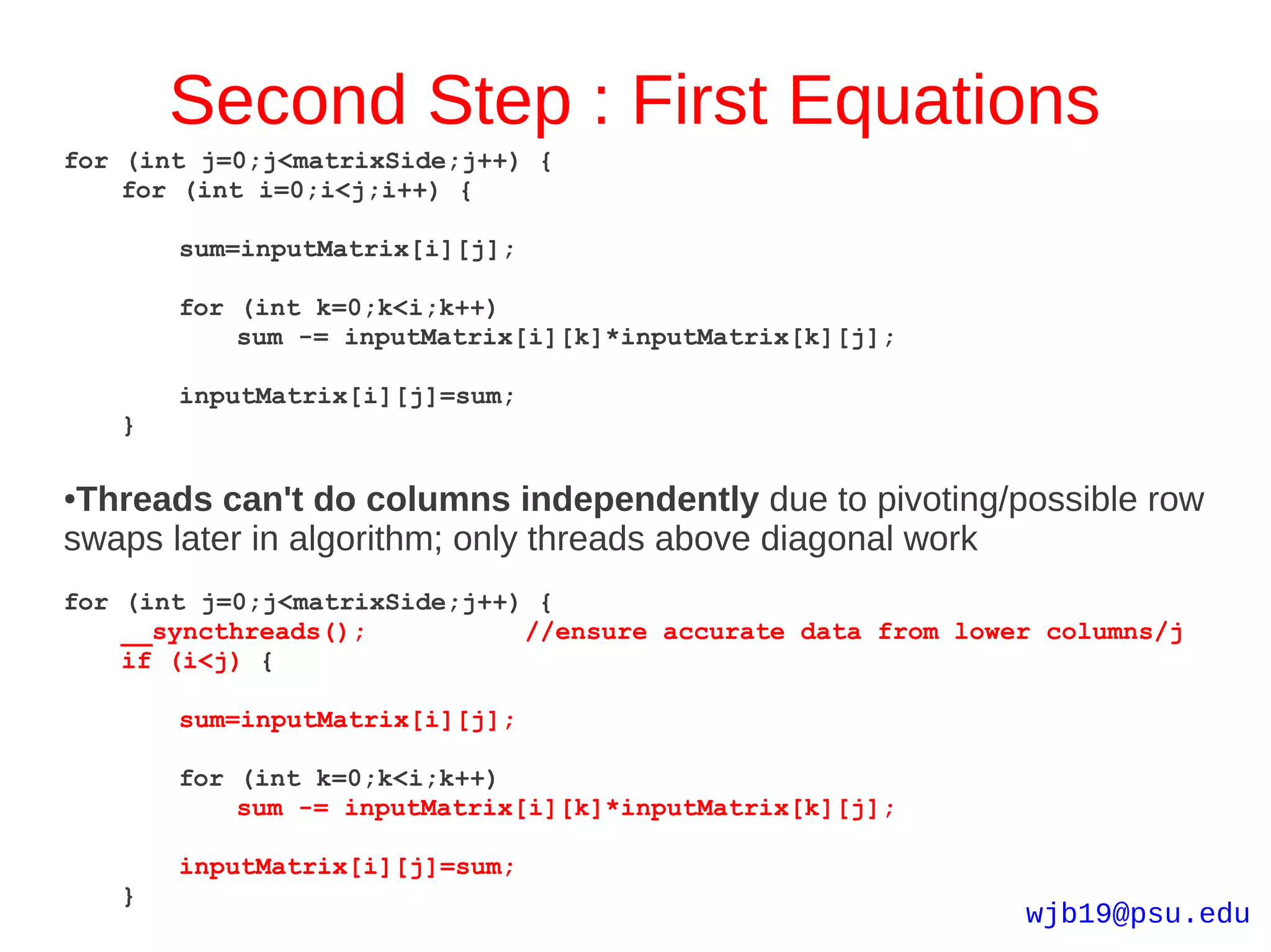 Second Step : First Equations
for (int j=0;j<matrixSide;j++) {
    for (int i=0;i<j;i++) {

        sum=inputMatrix[i][j];

        for (int k=0;k<i;k++)
            sum -= inputMatrix[i][k]*inputMatrix[k][j];

        inputMatrix[i][j]=sum;
    }

●Threads can't do columns independently due to pivoting/possible row
swaps later in algorithm; only threads above diagonal work
for (int j=0;j<matrixSide;j++) {
    __syncthreads();          //ensure accurate data from lower columns/j
    if (i<j) {

        sum=inputMatrix[i][j];

        for (int k=0;k<i;k++)
            sum -= inputMatrix[i][k]*inputMatrix[k][j];

        inputMatrix[i][j]=sum;
    }
                                                              wjb19@psu.edu
 