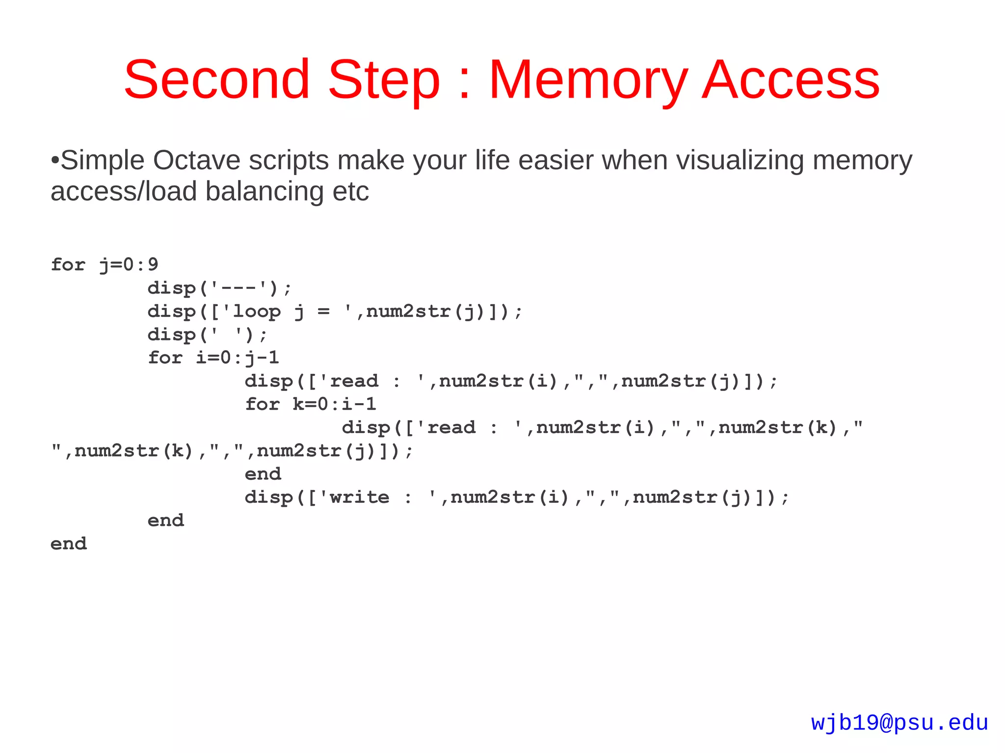 Second Step : Memory Access
●Simple Octave scripts make your life easier when visualizing memory
access/load balancing etc

for j=0:9
        disp('---');
        disp(['loop j = ',num2str(j)]);
        disp(' ');
        for i=0:j-1
                disp(['read : ',num2str(i),",",num2str(j)]);
                for k=0:i-1
                        disp(['read : ',num2str(i),",",num2str(k),"
",num2str(k),",",num2str(j)]);
                end
                disp(['write : ',num2str(i),",",num2str(j)]);
        end
end




                                                              wjb19@psu.edu
 